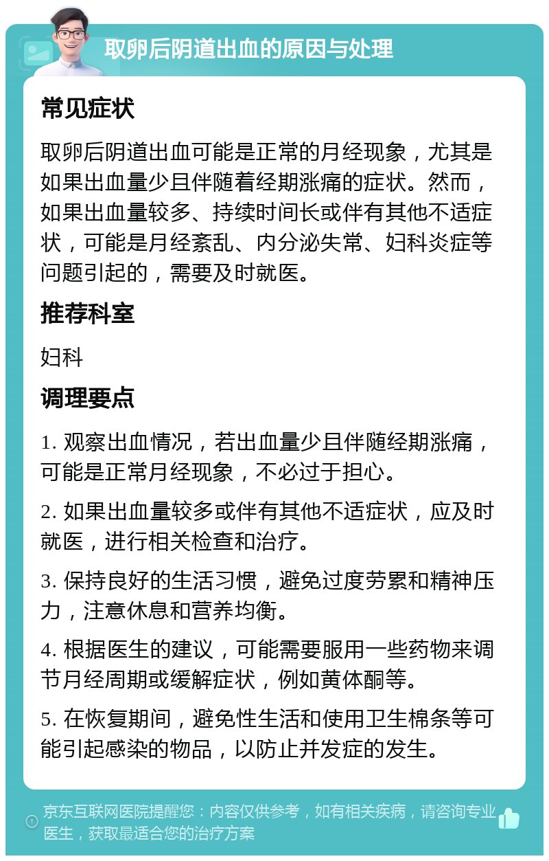 取卵后阴道出血的原因与处理 常见症状 取卵后阴道出血可能是正常的月经现象，尤其是如果出血量少且伴随着经期涨痛的症状。然而，如果出血量较多、持续时间长或伴有其他不适症状，可能是月经紊乱、内分泌失常、妇科炎症等问题引起的，需要及时就医。 推荐科室 妇科 调理要点 1. 观察出血情况，若出血量少且伴随经期涨痛，可能是正常月经现象，不必过于担心。 2. 如果出血量较多或伴有其他不适症状，应及时就医，进行相关检查和治疗。 3. 保持良好的生活习惯，避免过度劳累和精神压力，注意休息和营养均衡。 4. 根据医生的建议，可能需要服用一些药物来调节月经周期或缓解症状，例如黄体酮等。 5. 在恢复期间，避免性生活和使用卫生棉条等可能引起感染的物品，以防止并发症的发生。