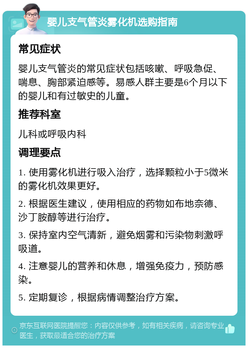 婴儿支气管炎雾化机选购指南 常见症状 婴儿支气管炎的常见症状包括咳嗽、呼吸急促、喘息、胸部紧迫感等。易感人群主要是6个月以下的婴儿和有过敏史的儿童。 推荐科室 儿科或呼吸内科 调理要点 1. 使用雾化机进行吸入治疗，选择颗粒小于5微米的雾化机效果更好。 2. 根据医生建议，使用相应的药物如布地奈德、沙丁胺醇等进行治疗。 3. 保持室内空气清新，避免烟雾和污染物刺激呼吸道。 4. 注意婴儿的营养和休息，增强免疫力，预防感染。 5. 定期复诊，根据病情调整治疗方案。