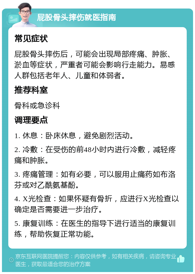 屁股骨头摔伤就医指南 常见症状 屁股骨头摔伤后，可能会出现局部疼痛、肿胀、淤血等症状，严重者可能会影响行走能力。易感人群包括老年人、儿童和体弱者。 推荐科室 骨科或急诊科 调理要点 1. 休息：卧床休息，避免剧烈活动。 2. 冷敷：在受伤的前48小时内进行冷敷，减轻疼痛和肿胀。 3. 疼痛管理：如有必要，可以服用止痛药如布洛芬或对乙酰氨基酚。 4. X光检查：如果怀疑有骨折，应进行X光检查以确定是否需要进一步治疗。 5. 康复训练：在医生的指导下进行适当的康复训练，帮助恢复正常功能。