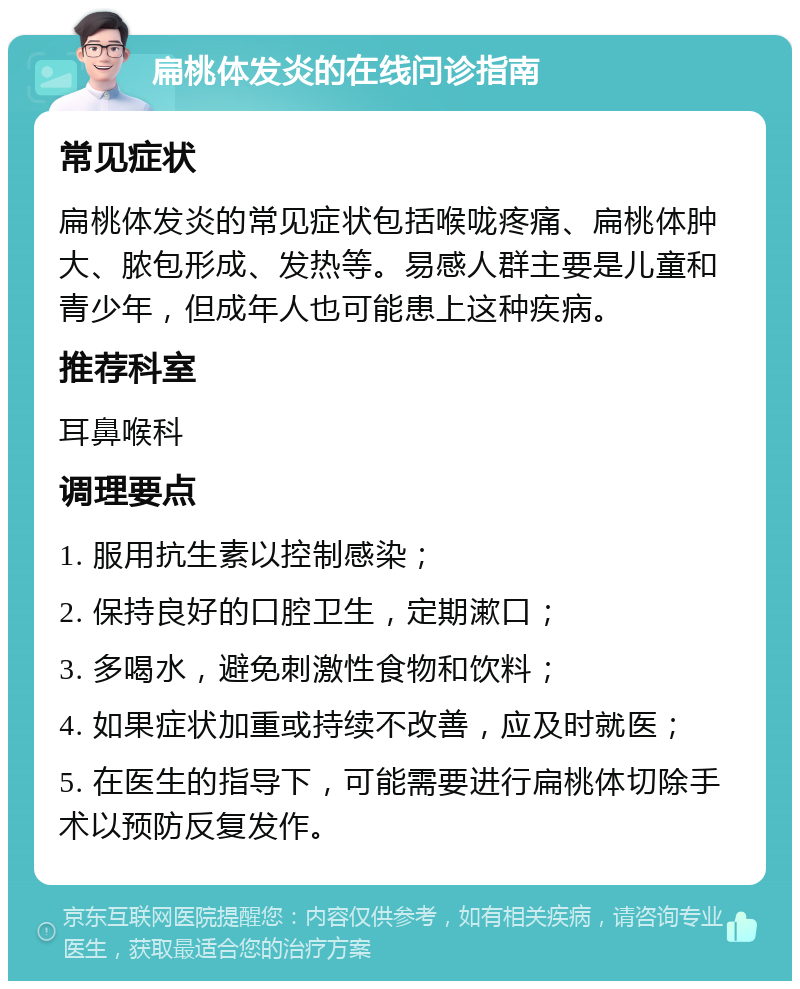 扁桃体发炎的在线问诊指南 常见症状 扁桃体发炎的常见症状包括喉咙疼痛、扁桃体肿大、脓包形成、发热等。易感人群主要是儿童和青少年，但成年人也可能患上这种疾病。 推荐科室 耳鼻喉科 调理要点 1. 服用抗生素以控制感染； 2. 保持良好的口腔卫生，定期漱口； 3. 多喝水，避免刺激性食物和饮料； 4. 如果症状加重或持续不改善，应及时就医； 5. 在医生的指导下，可能需要进行扁桃体切除手术以预防反复发作。