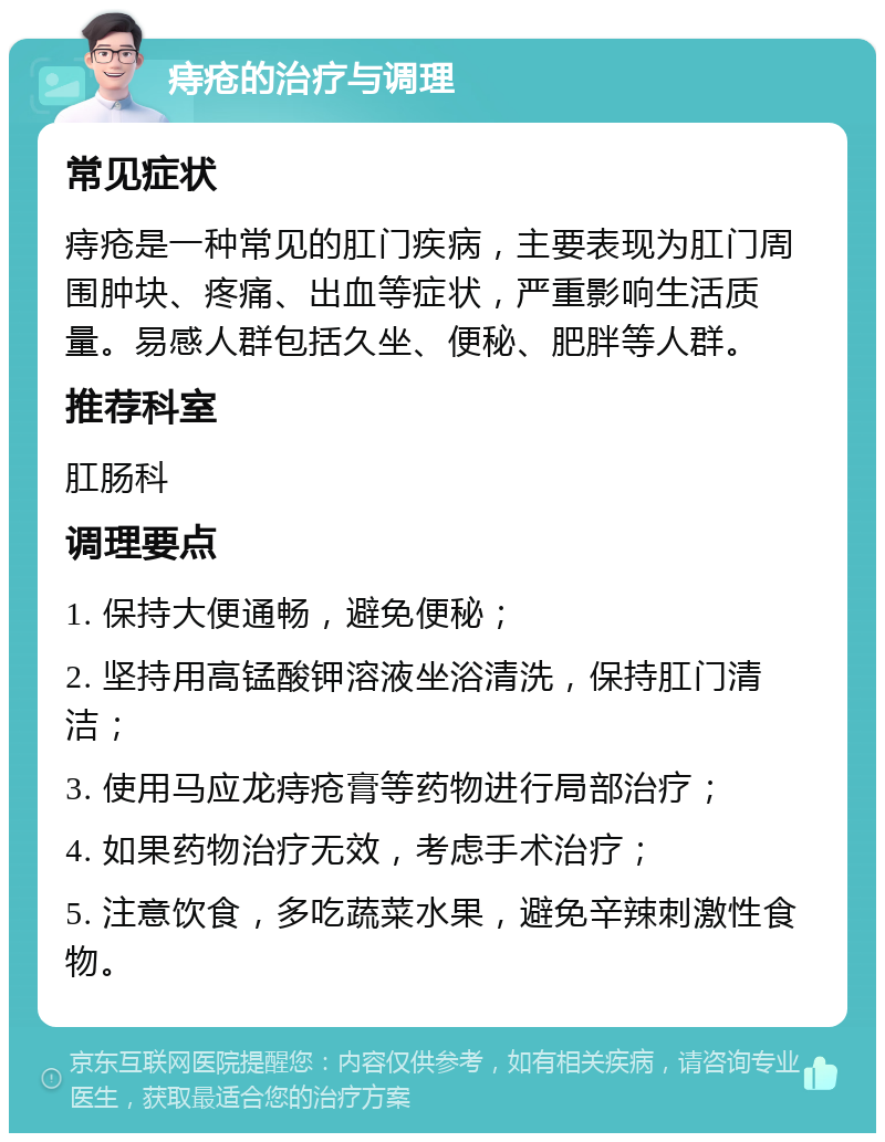 痔疮的治疗与调理 常见症状 痔疮是一种常见的肛门疾病，主要表现为肛门周围肿块、疼痛、出血等症状，严重影响生活质量。易感人群包括久坐、便秘、肥胖等人群。 推荐科室 肛肠科 调理要点 1. 保持大便通畅，避免便秘； 2. 坚持用高锰酸钾溶液坐浴清洗，保持肛门清洁； 3. 使用马应龙痔疮膏等药物进行局部治疗； 4. 如果药物治疗无效，考虑手术治疗； 5. 注意饮食，多吃蔬菜水果，避免辛辣刺激性食物。