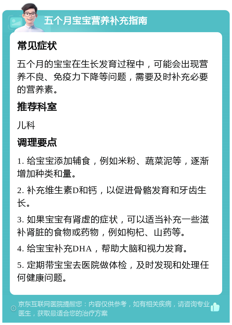 五个月宝宝营养补充指南 常见症状 五个月的宝宝在生长发育过程中，可能会出现营养不良、免疫力下降等问题，需要及时补充必要的营养素。 推荐科室 儿科 调理要点 1. 给宝宝添加辅食，例如米粉、蔬菜泥等，逐渐增加种类和量。 2. 补充维生素D和钙，以促进骨骼发育和牙齿生长。 3. 如果宝宝有肾虚的症状，可以适当补充一些滋补肾脏的食物或药物，例如枸杞、山药等。 4. 给宝宝补充DHA，帮助大脑和视力发育。 5. 定期带宝宝去医院做体检，及时发现和处理任何健康问题。