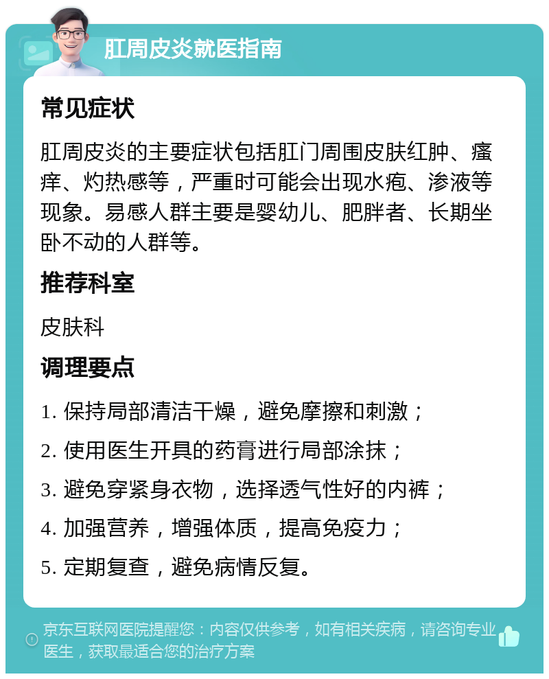 肛周皮炎就医指南 常见症状 肛周皮炎的主要症状包括肛门周围皮肤红肿、瘙痒、灼热感等，严重时可能会出现水疱、渗液等现象。易感人群主要是婴幼儿、肥胖者、长期坐卧不动的人群等。 推荐科室 皮肤科 调理要点 1. 保持局部清洁干燥，避免摩擦和刺激； 2. 使用医生开具的药膏进行局部涂抹； 3. 避免穿紧身衣物，选择透气性好的内裤； 4. 加强营养，增强体质，提高免疫力； 5. 定期复查，避免病情反复。