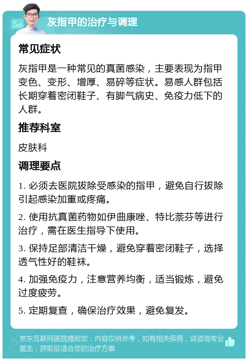 灰指甲的治疗与调理 常见症状 灰指甲是一种常见的真菌感染，主要表现为指甲变色、变形、增厚、易碎等症状。易感人群包括长期穿着密闭鞋子、有脚气病史、免疫力低下的人群。 推荐科室 皮肤科 调理要点 1. 必须去医院拔除受感染的指甲，避免自行拔除引起感染加重或疼痛。 2. 使用抗真菌药物如伊曲康唑、特比萘芬等进行治疗，需在医生指导下使用。 3. 保持足部清洁干燥，避免穿着密闭鞋子，选择透气性好的鞋袜。 4. 加强免疫力，注意营养均衡，适当锻炼，避免过度疲劳。 5. 定期复查，确保治疗效果，避免复发。