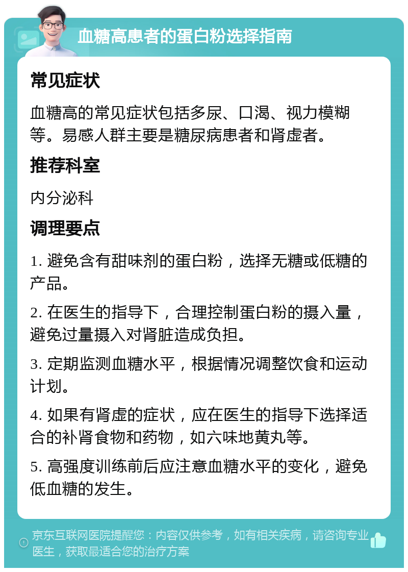 血糖高患者的蛋白粉选择指南 常见症状 血糖高的常见症状包括多尿、口渴、视力模糊等。易感人群主要是糖尿病患者和肾虚者。 推荐科室 内分泌科 调理要点 1. 避免含有甜味剂的蛋白粉，选择无糖或低糖的产品。 2. 在医生的指导下，合理控制蛋白粉的摄入量，避免过量摄入对肾脏造成负担。 3. 定期监测血糖水平，根据情况调整饮食和运动计划。 4. 如果有肾虚的症状，应在医生的指导下选择适合的补肾食物和药物，如六味地黄丸等。 5. 高强度训练前后应注意血糖水平的变化，避免低血糖的发生。