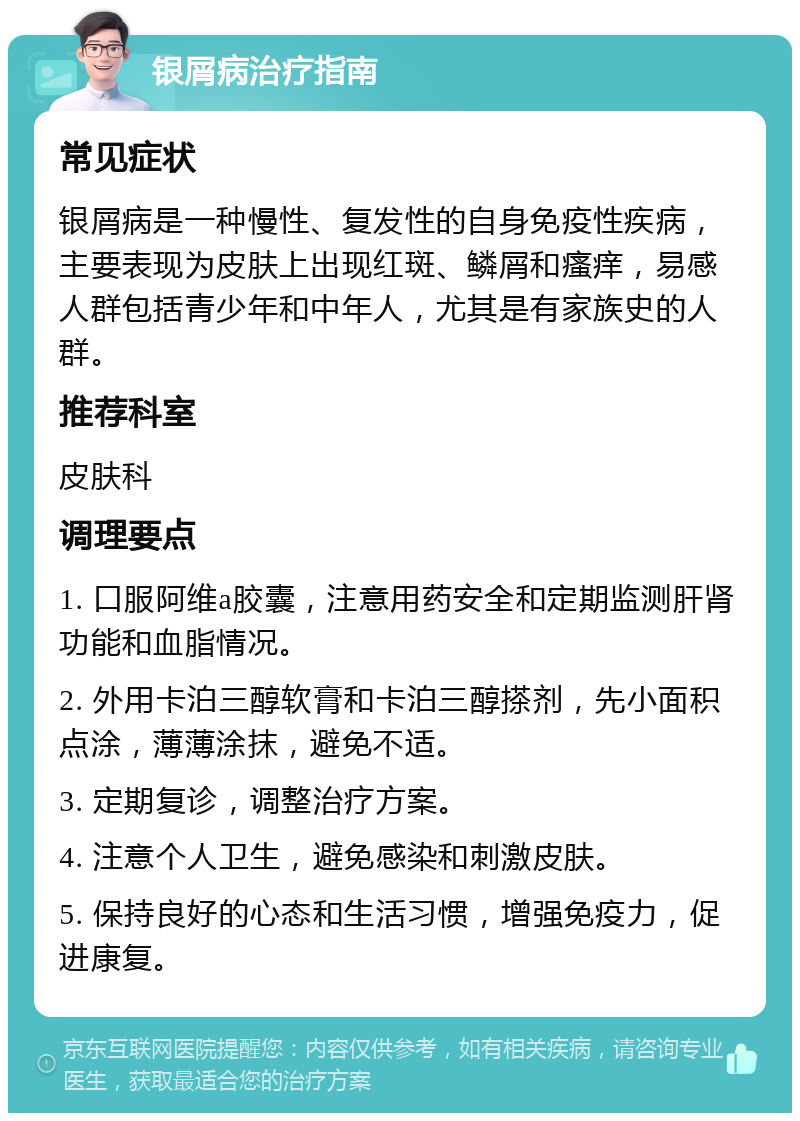 银屑病治疗指南 常见症状 银屑病是一种慢性、复发性的自身免疫性疾病，主要表现为皮肤上出现红斑、鳞屑和瘙痒，易感人群包括青少年和中年人，尤其是有家族史的人群。 推荐科室 皮肤科 调理要点 1. 口服阿维a胶囊，注意用药安全和定期监测肝肾功能和血脂情况。 2. 外用卡泊三醇软膏和卡泊三醇搽剂，先小面积点涂，薄薄涂抹，避免不适。 3. 定期复诊，调整治疗方案。 4. 注意个人卫生，避免感染和刺激皮肤。 5. 保持良好的心态和生活习惯，增强免疫力，促进康复。