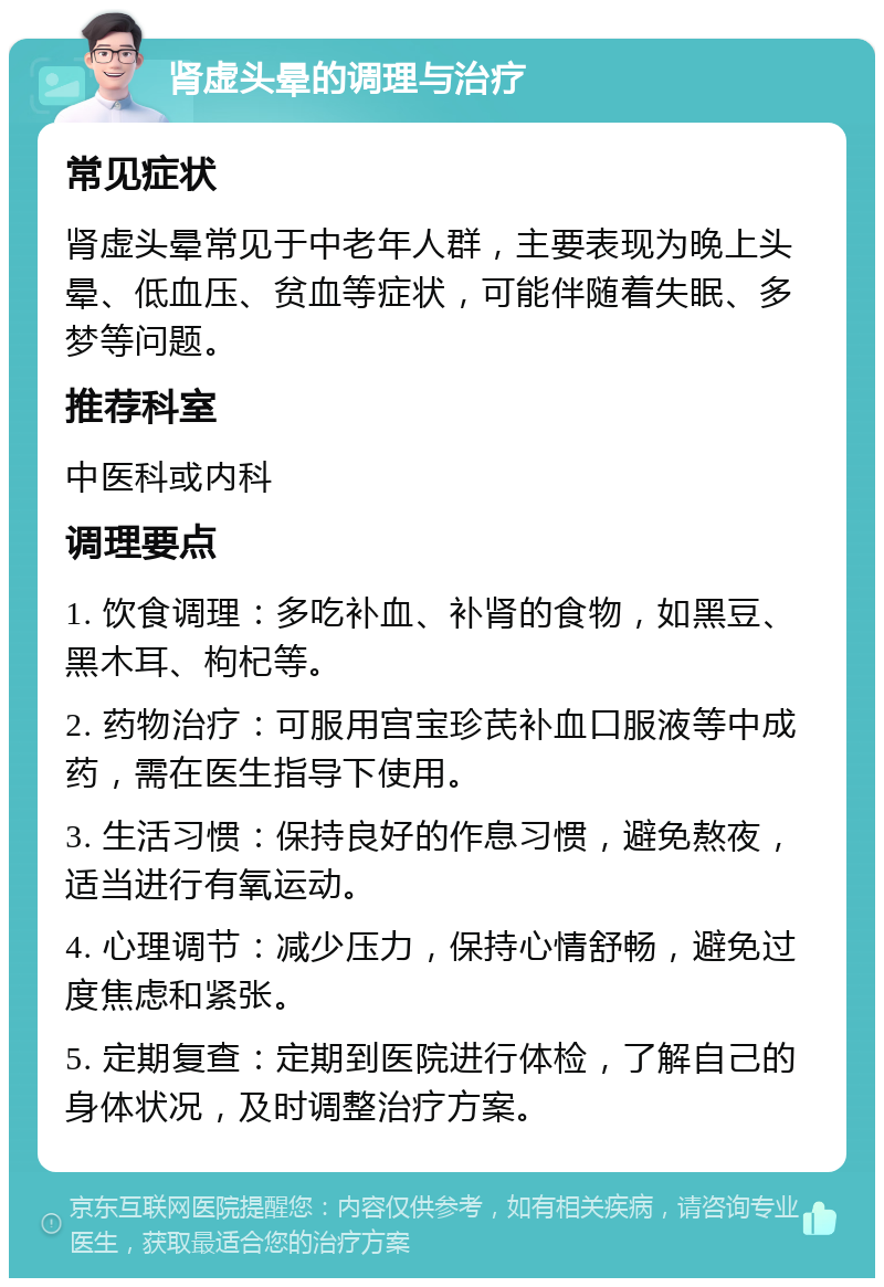 肾虚头晕的调理与治疗 常见症状 肾虚头晕常见于中老年人群，主要表现为晚上头晕、低血压、贫血等症状，可能伴随着失眠、多梦等问题。 推荐科室 中医科或内科 调理要点 1. 饮食调理：多吃补血、补肾的食物，如黑豆、黑木耳、枸杞等。 2. 药物治疗：可服用宫宝珍芪补血口服液等中成药，需在医生指导下使用。 3. 生活习惯：保持良好的作息习惯，避免熬夜，适当进行有氧运动。 4. 心理调节：减少压力，保持心情舒畅，避免过度焦虑和紧张。 5. 定期复查：定期到医院进行体检，了解自己的身体状况，及时调整治疗方案。