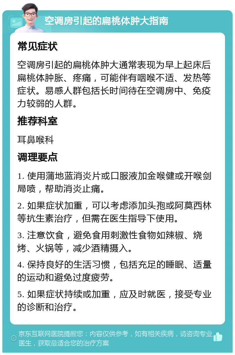 空调房引起的扁桃体肿大指南 常见症状 空调房引起的扁桃体肿大通常表现为早上起床后扁桃体肿胀、疼痛，可能伴有咽喉不适、发热等症状。易感人群包括长时间待在空调房中、免疫力较弱的人群。 推荐科室 耳鼻喉科 调理要点 1. 使用蒲地蓝消炎片或口服液加金喉健或开喉剑局喷，帮助消炎止痛。 2. 如果症状加重，可以考虑添加头孢或阿莫西林等抗生素治疗，但需在医生指导下使用。 3. 注意饮食，避免食用刺激性食物如辣椒、烧烤、火锅等，减少酒精摄入。 4. 保持良好的生活习惯，包括充足的睡眠、适量的运动和避免过度疲劳。 5. 如果症状持续或加重，应及时就医，接受专业的诊断和治疗。