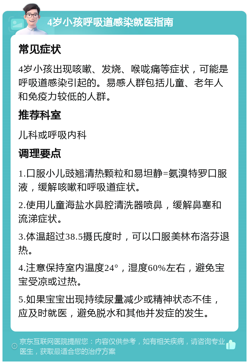 4岁小孩呼吸道感染就医指南 常见症状 4岁小孩出现咳嗽、发烧、喉咙痛等症状，可能是呼吸道感染引起的。易感人群包括儿童、老年人和免疫力较低的人群。 推荐科室 儿科或呼吸内科 调理要点 1.口服小儿豉翘清热颗粒和易坦静=氨溴特罗口服液，缓解咳嗽和呼吸道症状。 2.使用儿童海盐水鼻腔清洗器喷鼻，缓解鼻塞和流涕症状。 3.体温超过38.5摄氏度时，可以口服美林布洛芬退热。 4.注意保持室内温度24°，湿度60%左右，避免宝宝受凉或过热。 5.如果宝宝出现持续尿量减少或精神状态不佳，应及时就医，避免脱水和其他并发症的发生。