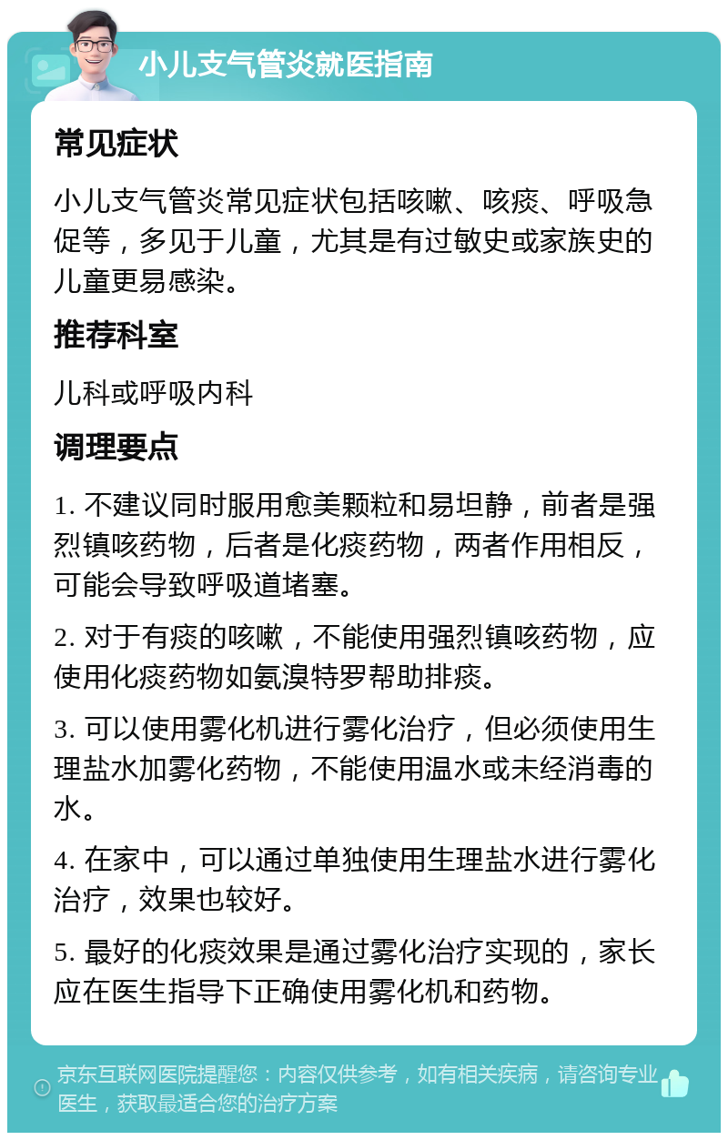 小儿支气管炎就医指南 常见症状 小儿支气管炎常见症状包括咳嗽、咳痰、呼吸急促等，多见于儿童，尤其是有过敏史或家族史的儿童更易感染。 推荐科室 儿科或呼吸内科 调理要点 1. 不建议同时服用愈美颗粒和易坦静，前者是强烈镇咳药物，后者是化痰药物，两者作用相反，可能会导致呼吸道堵塞。 2. 对于有痰的咳嗽，不能使用强烈镇咳药物，应使用化痰药物如氨溴特罗帮助排痰。 3. 可以使用雾化机进行雾化治疗，但必须使用生理盐水加雾化药物，不能使用温水或未经消毒的水。 4. 在家中，可以通过单独使用生理盐水进行雾化治疗，效果也较好。 5. 最好的化痰效果是通过雾化治疗实现的，家长应在医生指导下正确使用雾化机和药物。