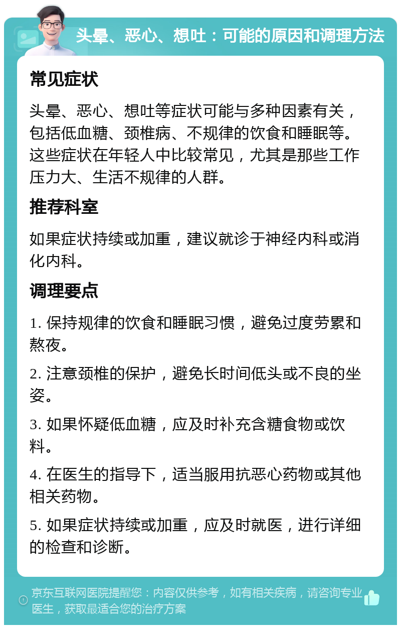 头晕、恶心、想吐：可能的原因和调理方法 常见症状 头晕、恶心、想吐等症状可能与多种因素有关，包括低血糖、颈椎病、不规律的饮食和睡眠等。这些症状在年轻人中比较常见，尤其是那些工作压力大、生活不规律的人群。 推荐科室 如果症状持续或加重，建议就诊于神经内科或消化内科。 调理要点 1. 保持规律的饮食和睡眠习惯，避免过度劳累和熬夜。 2. 注意颈椎的保护，避免长时间低头或不良的坐姿。 3. 如果怀疑低血糖，应及时补充含糖食物或饮料。 4. 在医生的指导下，适当服用抗恶心药物或其他相关药物。 5. 如果症状持续或加重，应及时就医，进行详细的检查和诊断。