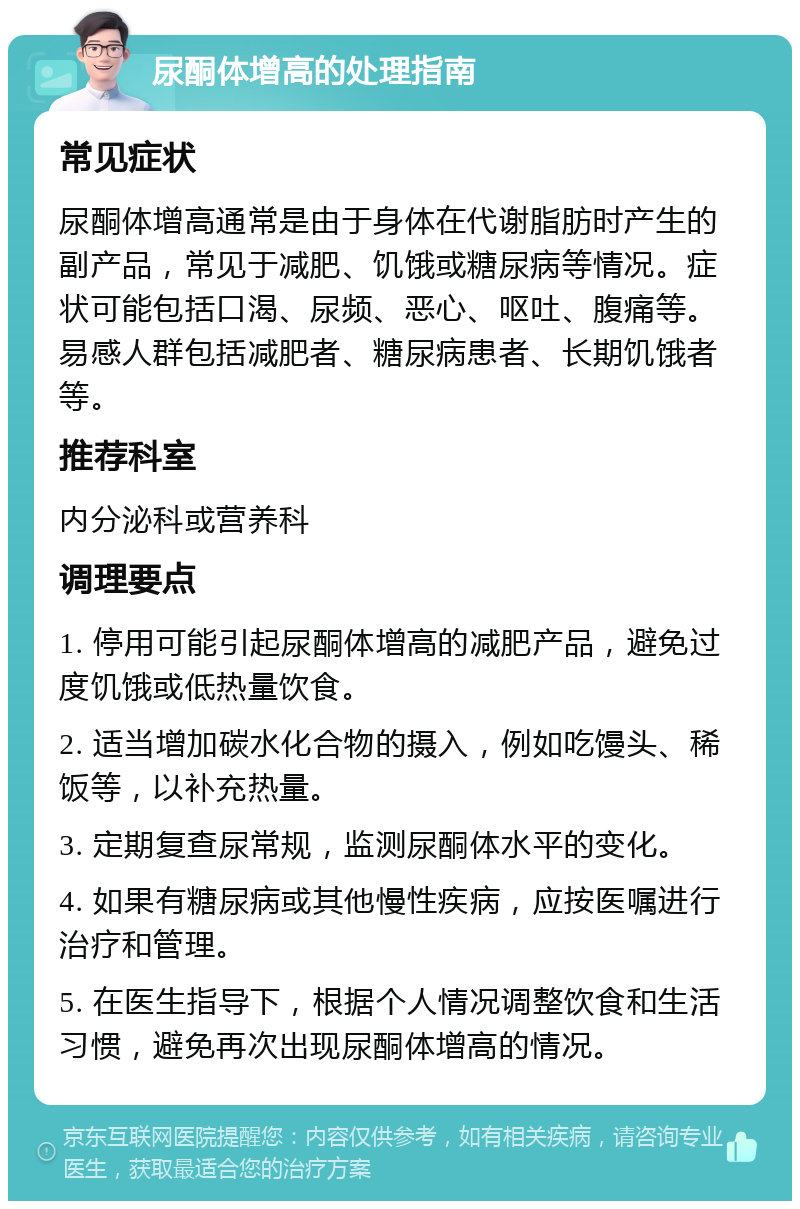 尿酮体增高的处理指南 常见症状 尿酮体增高通常是由于身体在代谢脂肪时产生的副产品，常见于减肥、饥饿或糖尿病等情况。症状可能包括口渴、尿频、恶心、呕吐、腹痛等。易感人群包括减肥者、糖尿病患者、长期饥饿者等。 推荐科室 内分泌科或营养科 调理要点 1. 停用可能引起尿酮体增高的减肥产品，避免过度饥饿或低热量饮食。 2. 适当增加碳水化合物的摄入，例如吃馒头、稀饭等，以补充热量。 3. 定期复查尿常规，监测尿酮体水平的变化。 4. 如果有糖尿病或其他慢性疾病，应按医嘱进行治疗和管理。 5. 在医生指导下，根据个人情况调整饮食和生活习惯，避免再次出现尿酮体增高的情况。