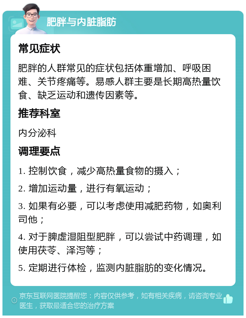 肥胖与内脏脂肪 常见症状 肥胖的人群常见的症状包括体重增加、呼吸困难、关节疼痛等。易感人群主要是长期高热量饮食、缺乏运动和遗传因素等。 推荐科室 内分泌科 调理要点 1. 控制饮食，减少高热量食物的摄入； 2. 增加运动量，进行有氧运动； 3. 如果有必要，可以考虑使用减肥药物，如奥利司他； 4. 对于脾虚湿阻型肥胖，可以尝试中药调理，如使用茯苓、泽泻等； 5. 定期进行体检，监测内脏脂肪的变化情况。