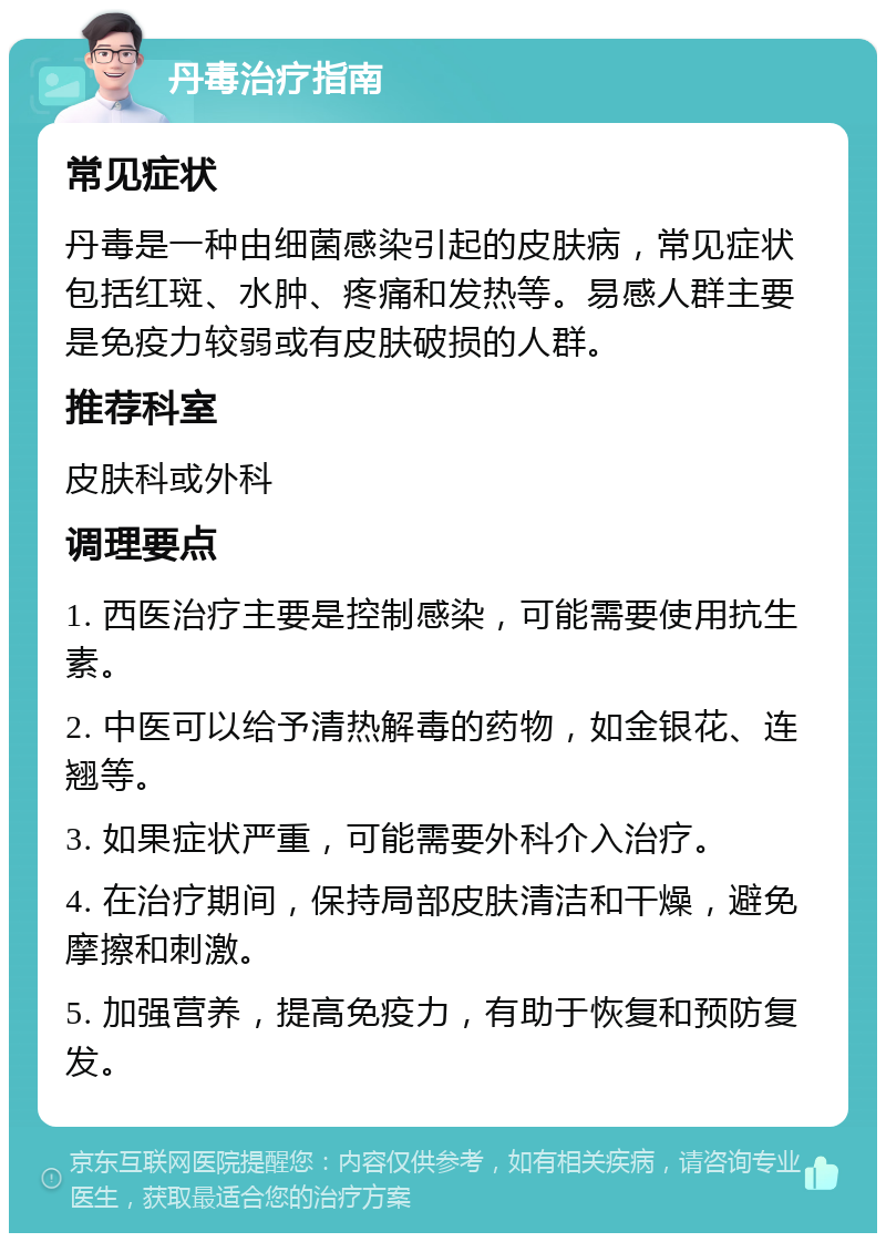 丹毒治疗指南 常见症状 丹毒是一种由细菌感染引起的皮肤病，常见症状包括红斑、水肿、疼痛和发热等。易感人群主要是免疫力较弱或有皮肤破损的人群。 推荐科室 皮肤科或外科 调理要点 1. 西医治疗主要是控制感染，可能需要使用抗生素。 2. 中医可以给予清热解毒的药物，如金银花、连翘等。 3. 如果症状严重，可能需要外科介入治疗。 4. 在治疗期间，保持局部皮肤清洁和干燥，避免摩擦和刺激。 5. 加强营养，提高免疫力，有助于恢复和预防复发。