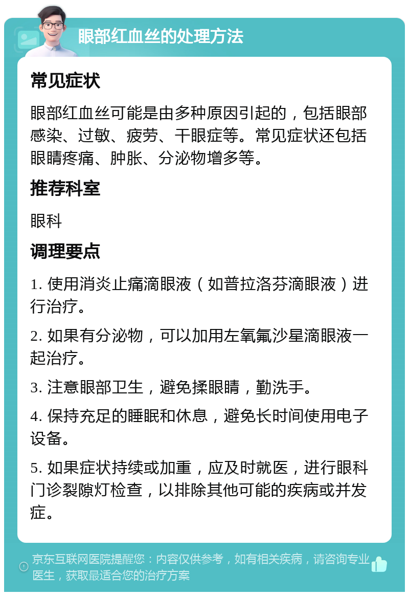 眼部红血丝的处理方法 常见症状 眼部红血丝可能是由多种原因引起的，包括眼部感染、过敏、疲劳、干眼症等。常见症状还包括眼睛疼痛、肿胀、分泌物增多等。 推荐科室 眼科 调理要点 1. 使用消炎止痛滴眼液（如普拉洛芬滴眼液）进行治疗。 2. 如果有分泌物，可以加用左氧氟沙星滴眼液一起治疗。 3. 注意眼部卫生，避免揉眼睛，勤洗手。 4. 保持充足的睡眠和休息，避免长时间使用电子设备。 5. 如果症状持续或加重，应及时就医，进行眼科门诊裂隙灯检查，以排除其他可能的疾病或并发症。