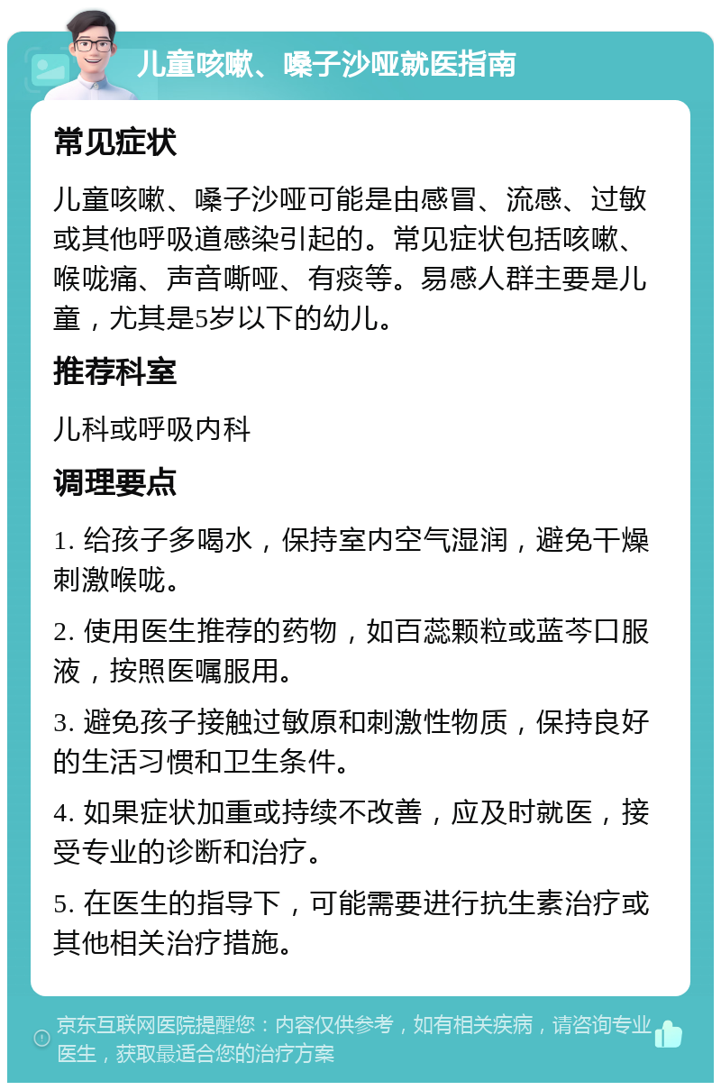 儿童咳嗽、嗓子沙哑就医指南 常见症状 儿童咳嗽、嗓子沙哑可能是由感冒、流感、过敏或其他呼吸道感染引起的。常见症状包括咳嗽、喉咙痛、声音嘶哑、有痰等。易感人群主要是儿童，尤其是5岁以下的幼儿。 推荐科室 儿科或呼吸内科 调理要点 1. 给孩子多喝水，保持室内空气湿润，避免干燥刺激喉咙。 2. 使用医生推荐的药物，如百蕊颗粒或蓝芩口服液，按照医嘱服用。 3. 避免孩子接触过敏原和刺激性物质，保持良好的生活习惯和卫生条件。 4. 如果症状加重或持续不改善，应及时就医，接受专业的诊断和治疗。 5. 在医生的指导下，可能需要进行抗生素治疗或其他相关治疗措施。