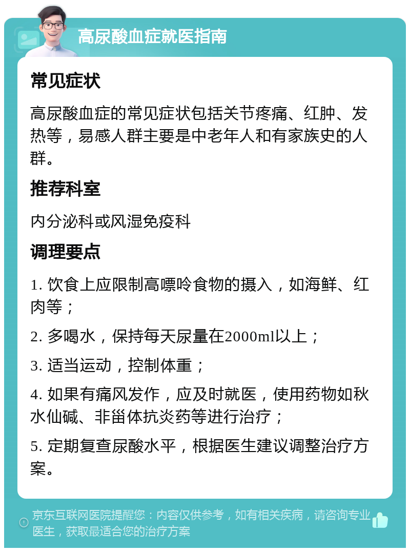 高尿酸血症就医指南 常见症状 高尿酸血症的常见症状包括关节疼痛、红肿、发热等，易感人群主要是中老年人和有家族史的人群。 推荐科室 内分泌科或风湿免疫科 调理要点 1. 饮食上应限制高嘌呤食物的摄入，如海鲜、红肉等； 2. 多喝水，保持每天尿量在2000ml以上； 3. 适当运动，控制体重； 4. 如果有痛风发作，应及时就医，使用药物如秋水仙碱、非甾体抗炎药等进行治疗； 5. 定期复查尿酸水平，根据医生建议调整治疗方案。