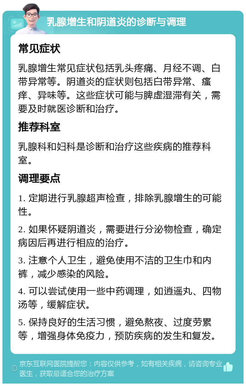 乳腺增生和阴道炎的诊断与调理 常见症状 乳腺增生常见症状包括乳头疼痛、月经不调、白带异常等。阴道炎的症状则包括白带异常、瘙痒、异味等。这些症状可能与脾虚湿滞有关，需要及时就医诊断和治疗。 推荐科室 乳腺科和妇科是诊断和治疗这些疾病的推荐科室。 调理要点 1. 定期进行乳腺超声检查，排除乳腺增生的可能性。 2. 如果怀疑阴道炎，需要进行分泌物检查，确定病因后再进行相应的治疗。 3. 注意个人卫生，避免使用不洁的卫生巾和内裤，减少感染的风险。 4. 可以尝试使用一些中药调理，如逍遥丸、四物汤等，缓解症状。 5. 保持良好的生活习惯，避免熬夜、过度劳累等，增强身体免疫力，预防疾病的发生和复发。