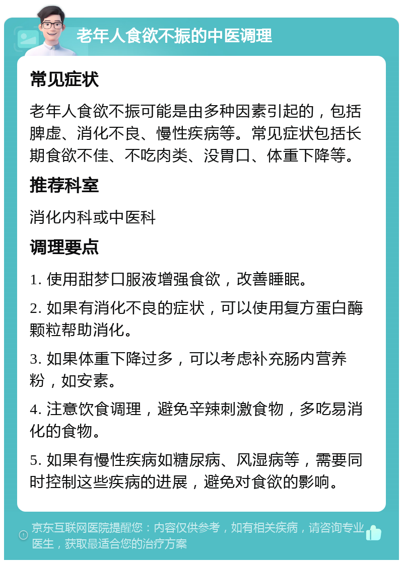 老年人食欲不振的中医调理 常见症状 老年人食欲不振可能是由多种因素引起的，包括脾虚、消化不良、慢性疾病等。常见症状包括长期食欲不佳、不吃肉类、没胃口、体重下降等。 推荐科室 消化内科或中医科 调理要点 1. 使用甜梦口服液增强食欲，改善睡眠。 2. 如果有消化不良的症状，可以使用复方蛋白酶颗粒帮助消化。 3. 如果体重下降过多，可以考虑补充肠内营养粉，如安素。 4. 注意饮食调理，避免辛辣刺激食物，多吃易消化的食物。 5. 如果有慢性疾病如糖尿病、风湿病等，需要同时控制这些疾病的进展，避免对食欲的影响。