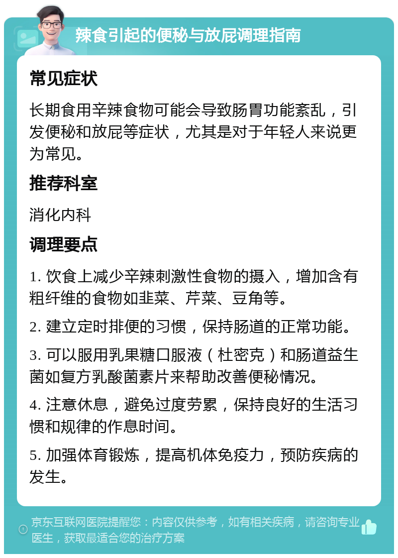 辣食引起的便秘与放屁调理指南 常见症状 长期食用辛辣食物可能会导致肠胃功能紊乱，引发便秘和放屁等症状，尤其是对于年轻人来说更为常见。 推荐科室 消化内科 调理要点 1. 饮食上减少辛辣刺激性食物的摄入，增加含有粗纤维的食物如韭菜、芹菜、豆角等。 2. 建立定时排便的习惯，保持肠道的正常功能。 3. 可以服用乳果糖口服液（杜密克）和肠道益生菌如复方乳酸菌素片来帮助改善便秘情况。 4. 注意休息，避免过度劳累，保持良好的生活习惯和规律的作息时间。 5. 加强体育锻炼，提高机体免疫力，预防疾病的发生。