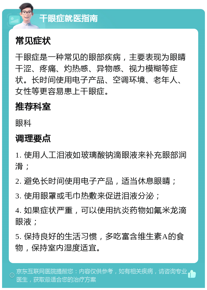 干眼症就医指南 常见症状 干眼症是一种常见的眼部疾病，主要表现为眼睛干涩、疼痛、灼热感、异物感、视力模糊等症状。长时间使用电子产品、空调环境、老年人、女性等更容易患上干眼症。 推荐科室 眼科 调理要点 1. 使用人工泪液如玻璃酸钠滴眼液来补充眼部润滑； 2. 避免长时间使用电子产品，适当休息眼睛； 3. 使用眼罩或毛巾热敷来促进泪液分泌； 4. 如果症状严重，可以使用抗炎药物如氟米龙滴眼液； 5. 保持良好的生活习惯，多吃富含维生素A的食物，保持室内湿度适宜。