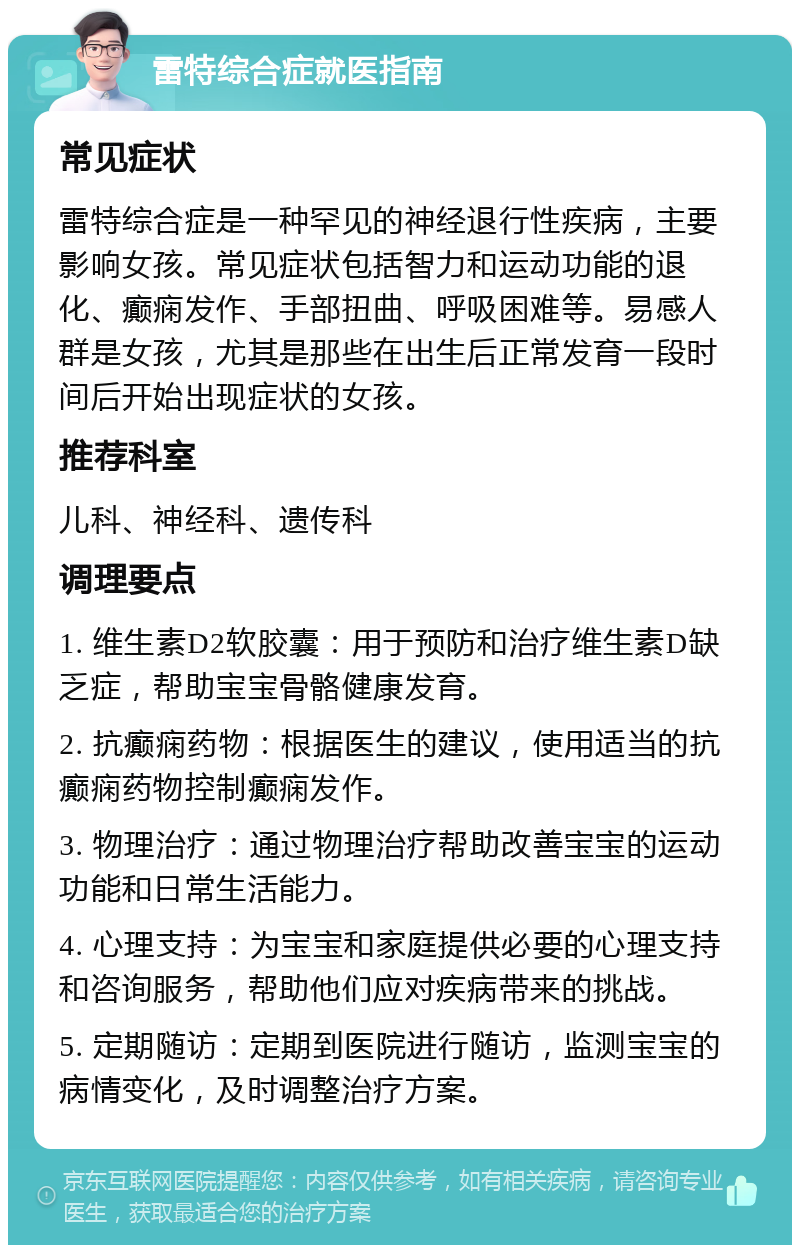 雷特综合症就医指南 常见症状 雷特综合症是一种罕见的神经退行性疾病，主要影响女孩。常见症状包括智力和运动功能的退化、癫痫发作、手部扭曲、呼吸困难等。易感人群是女孩，尤其是那些在出生后正常发育一段时间后开始出现症状的女孩。 推荐科室 儿科、神经科、遗传科 调理要点 1. 维生素D2软胶囊：用于预防和治疗维生素D缺乏症，帮助宝宝骨骼健康发育。 2. 抗癫痫药物：根据医生的建议，使用适当的抗癫痫药物控制癫痫发作。 3. 物理治疗：通过物理治疗帮助改善宝宝的运动功能和日常生活能力。 4. 心理支持：为宝宝和家庭提供必要的心理支持和咨询服务，帮助他们应对疾病带来的挑战。 5. 定期随访：定期到医院进行随访，监测宝宝的病情变化，及时调整治疗方案。