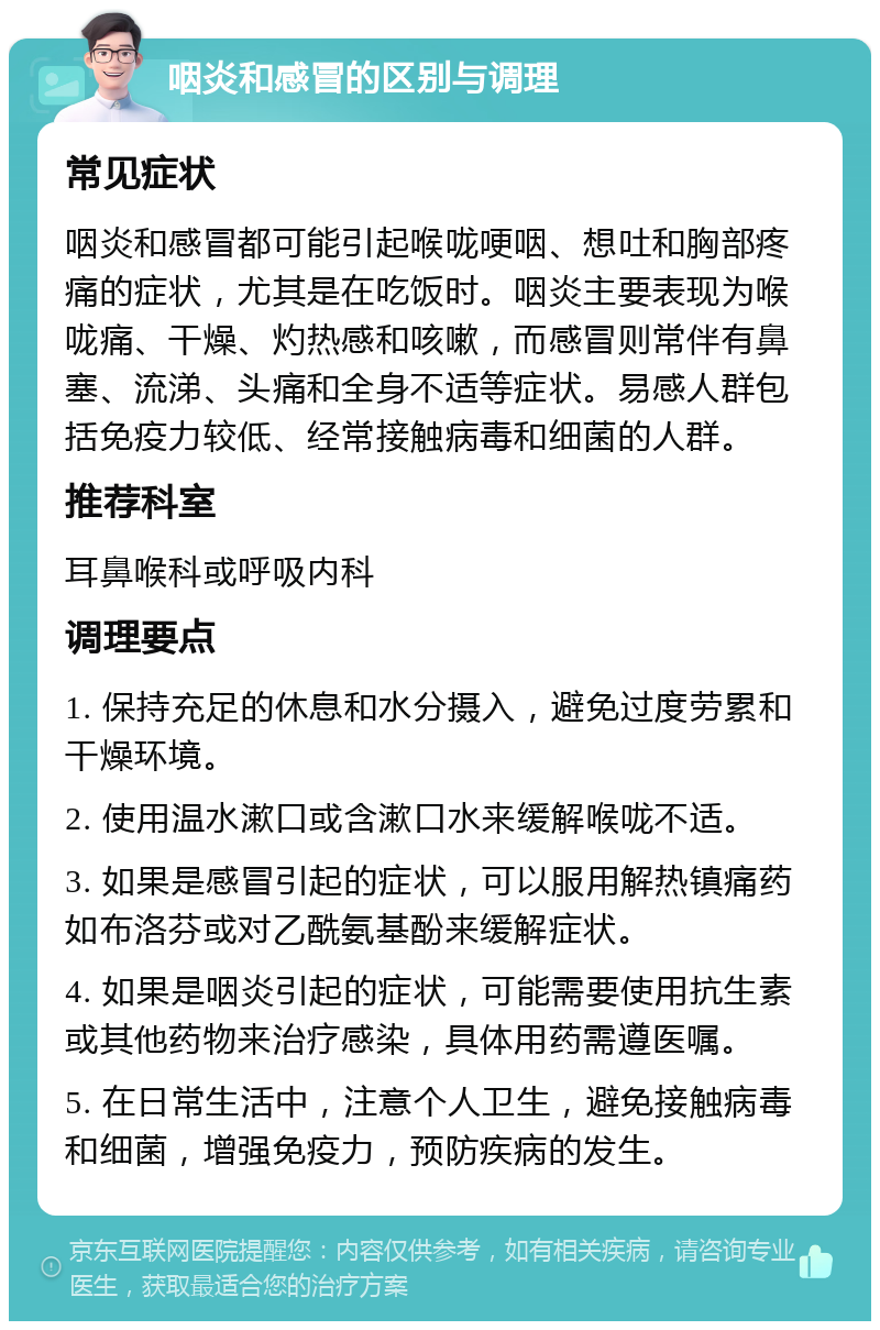 咽炎和感冒的区别与调理 常见症状 咽炎和感冒都可能引起喉咙哽咽、想吐和胸部疼痛的症状，尤其是在吃饭时。咽炎主要表现为喉咙痛、干燥、灼热感和咳嗽，而感冒则常伴有鼻塞、流涕、头痛和全身不适等症状。易感人群包括免疫力较低、经常接触病毒和细菌的人群。 推荐科室 耳鼻喉科或呼吸内科 调理要点 1. 保持充足的休息和水分摄入，避免过度劳累和干燥环境。 2. 使用温水漱口或含漱口水来缓解喉咙不适。 3. 如果是感冒引起的症状，可以服用解热镇痛药如布洛芬或对乙酰氨基酚来缓解症状。 4. 如果是咽炎引起的症状，可能需要使用抗生素或其他药物来治疗感染，具体用药需遵医嘱。 5. 在日常生活中，注意个人卫生，避免接触病毒和细菌，增强免疫力，预防疾病的发生。