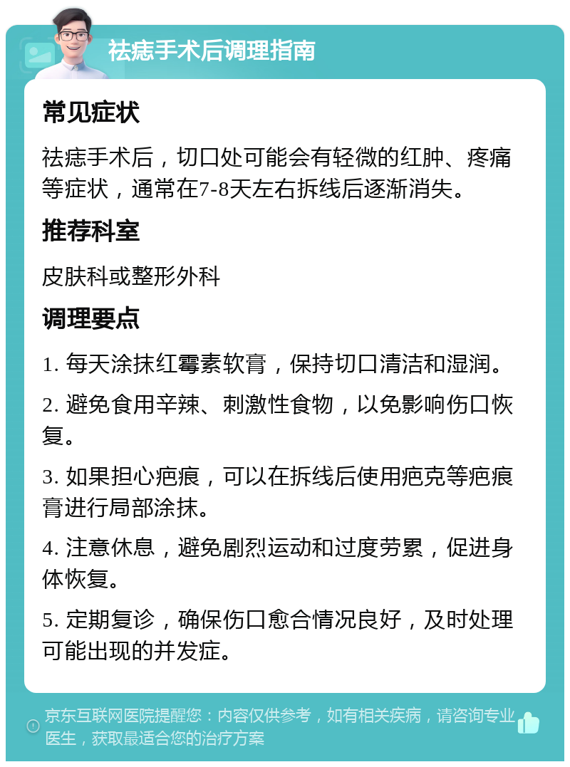 祛痣手术后调理指南 常见症状 祛痣手术后，切口处可能会有轻微的红肿、疼痛等症状，通常在7-8天左右拆线后逐渐消失。 推荐科室 皮肤科或整形外科 调理要点 1. 每天涂抹红霉素软膏，保持切口清洁和湿润。 2. 避免食用辛辣、刺激性食物，以免影响伤口恢复。 3. 如果担心疤痕，可以在拆线后使用疤克等疤痕膏进行局部涂抹。 4. 注意休息，避免剧烈运动和过度劳累，促进身体恢复。 5. 定期复诊，确保伤口愈合情况良好，及时处理可能出现的并发症。