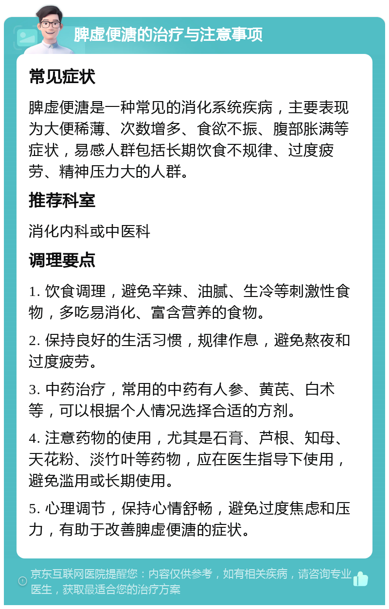 脾虚便溏的治疗与注意事项 常见症状 脾虚便溏是一种常见的消化系统疾病，主要表现为大便稀薄、次数增多、食欲不振、腹部胀满等症状，易感人群包括长期饮食不规律、过度疲劳、精神压力大的人群。 推荐科室 消化内科或中医科 调理要点 1. 饮食调理，避免辛辣、油腻、生冷等刺激性食物，多吃易消化、富含营养的食物。 2. 保持良好的生活习惯，规律作息，避免熬夜和过度疲劳。 3. 中药治疗，常用的中药有人参、黄芪、白术等，可以根据个人情况选择合适的方剂。 4. 注意药物的使用，尤其是石膏、芦根、知母、天花粉、淡竹叶等药物，应在医生指导下使用，避免滥用或长期使用。 5. 心理调节，保持心情舒畅，避免过度焦虑和压力，有助于改善脾虚便溏的症状。