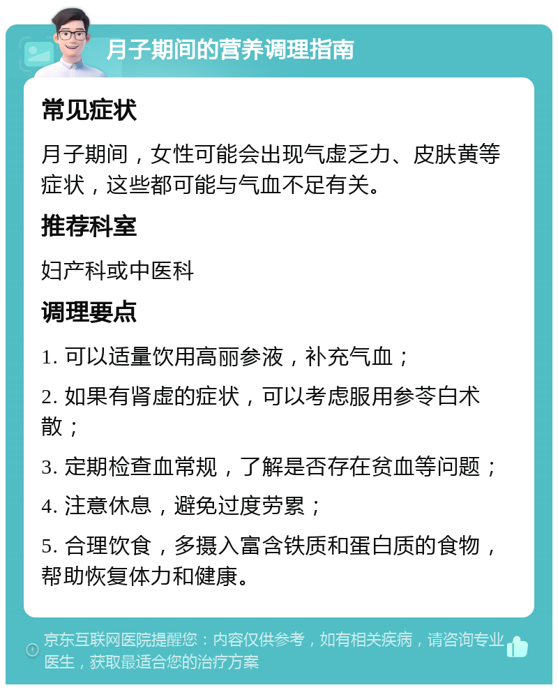 月子期间的营养调理指南 常见症状 月子期间，女性可能会出现气虚乏力、皮肤黄等症状，这些都可能与气血不足有关。 推荐科室 妇产科或中医科 调理要点 1. 可以适量饮用高丽参液，补充气血； 2. 如果有肾虚的症状，可以考虑服用参苓白术散； 3. 定期检查血常规，了解是否存在贫血等问题； 4. 注意休息，避免过度劳累； 5. 合理饮食，多摄入富含铁质和蛋白质的食物，帮助恢复体力和健康。