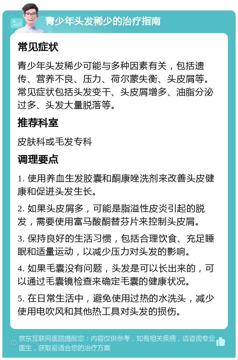 青少年头发稀少的治疗指南 常见症状 青少年头发稀少可能与多种因素有关，包括遗传、营养不良、压力、荷尔蒙失衡、头皮屑等。常见症状包括头发变干、头皮屑增多、油脂分泌过多、头发大量脱落等。 推荐科室 皮肤科或毛发专科 调理要点 1. 使用养血生发胶囊和酮康唑洗剂来改善头皮健康和促进头发生长。 2. 如果头皮屑多，可能是脂溢性皮炎引起的脱发，需要使用富马酸酮替芬片来控制头皮屑。 3. 保持良好的生活习惯，包括合理饮食、充足睡眠和适量运动，以减少压力对头发的影响。 4. 如果毛囊没有问题，头发是可以长出来的，可以通过毛囊镜检查来确定毛囊的健康状况。 5. 在日常生活中，避免使用过热的水洗头，减少使用电吹风和其他热工具对头发的损伤。