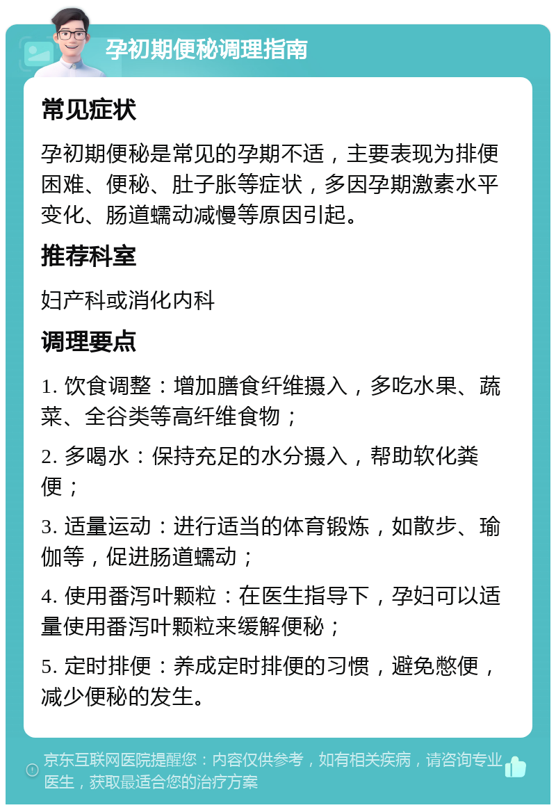 孕初期便秘调理指南 常见症状 孕初期便秘是常见的孕期不适，主要表现为排便困难、便秘、肚子胀等症状，多因孕期激素水平变化、肠道蠕动减慢等原因引起。 推荐科室 妇产科或消化内科 调理要点 1. 饮食调整：增加膳食纤维摄入，多吃水果、蔬菜、全谷类等高纤维食物； 2. 多喝水：保持充足的水分摄入，帮助软化粪便； 3. 适量运动：进行适当的体育锻炼，如散步、瑜伽等，促进肠道蠕动； 4. 使用番泻叶颗粒：在医生指导下，孕妇可以适量使用番泻叶颗粒来缓解便秘； 5. 定时排便：养成定时排便的习惯，避免憋便，减少便秘的发生。