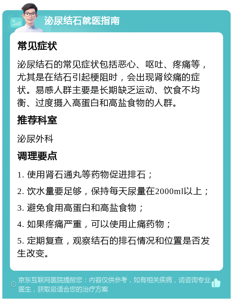 泌尿结石就医指南 常见症状 泌尿结石的常见症状包括恶心、呕吐、疼痛等，尤其是在结石引起梗阻时，会出现肾绞痛的症状。易感人群主要是长期缺乏运动、饮食不均衡、过度摄入高蛋白和高盐食物的人群。 推荐科室 泌尿外科 调理要点 1. 使用肾石通丸等药物促进排石； 2. 饮水量要足够，保持每天尿量在2000ml以上； 3. 避免食用高蛋白和高盐食物； 4. 如果疼痛严重，可以使用止痛药物； 5. 定期复查，观察结石的排石情况和位置是否发生改变。