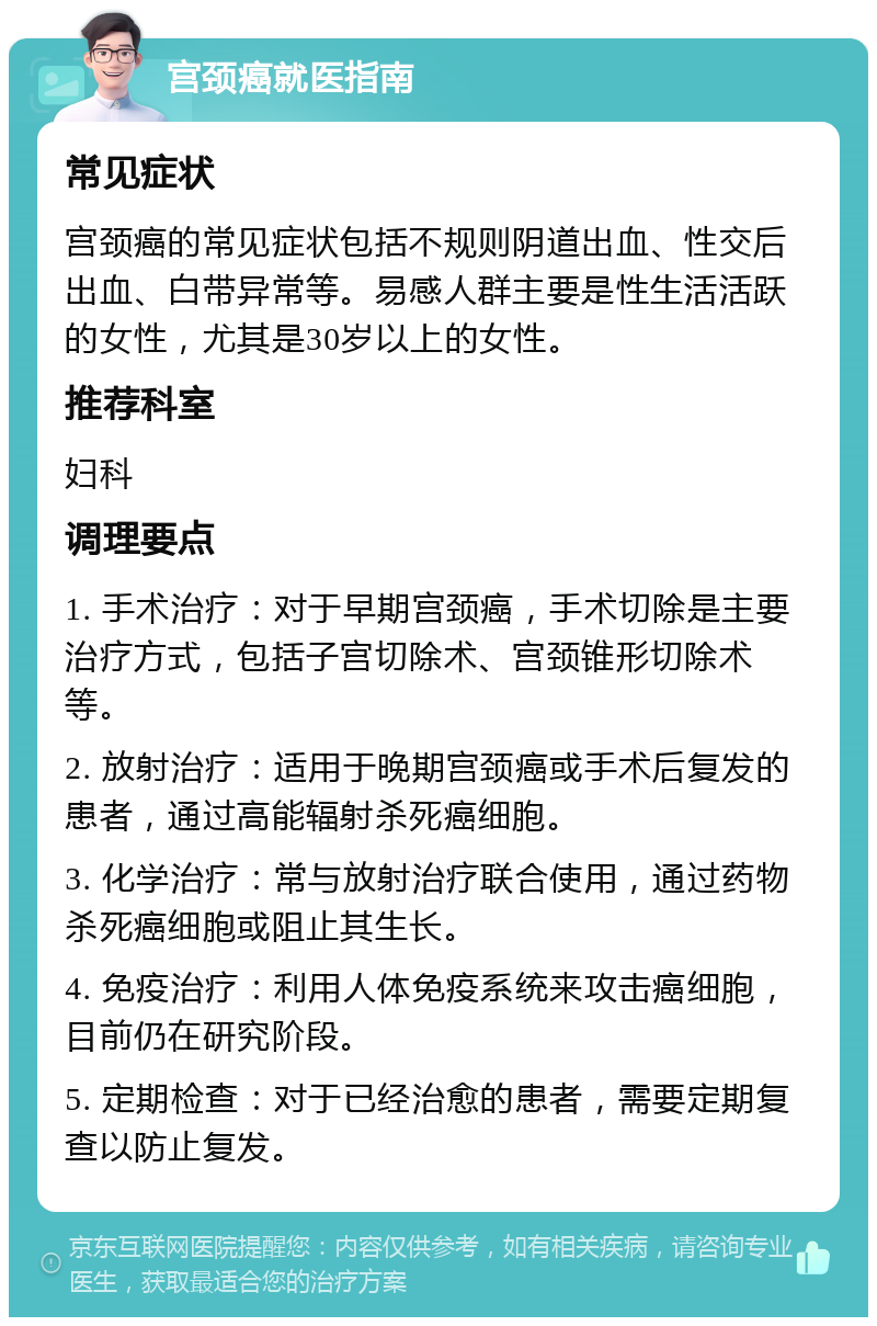 宫颈癌就医指南 常见症状 宫颈癌的常见症状包括不规则阴道出血、性交后出血、白带异常等。易感人群主要是性生活活跃的女性，尤其是30岁以上的女性。 推荐科室 妇科 调理要点 1. 手术治疗：对于早期宫颈癌，手术切除是主要治疗方式，包括子宫切除术、宫颈锥形切除术等。 2. 放射治疗：适用于晚期宫颈癌或手术后复发的患者，通过高能辐射杀死癌细胞。 3. 化学治疗：常与放射治疗联合使用，通过药物杀死癌细胞或阻止其生长。 4. 免疫治疗：利用人体免疫系统来攻击癌细胞，目前仍在研究阶段。 5. 定期检查：对于已经治愈的患者，需要定期复查以防止复发。