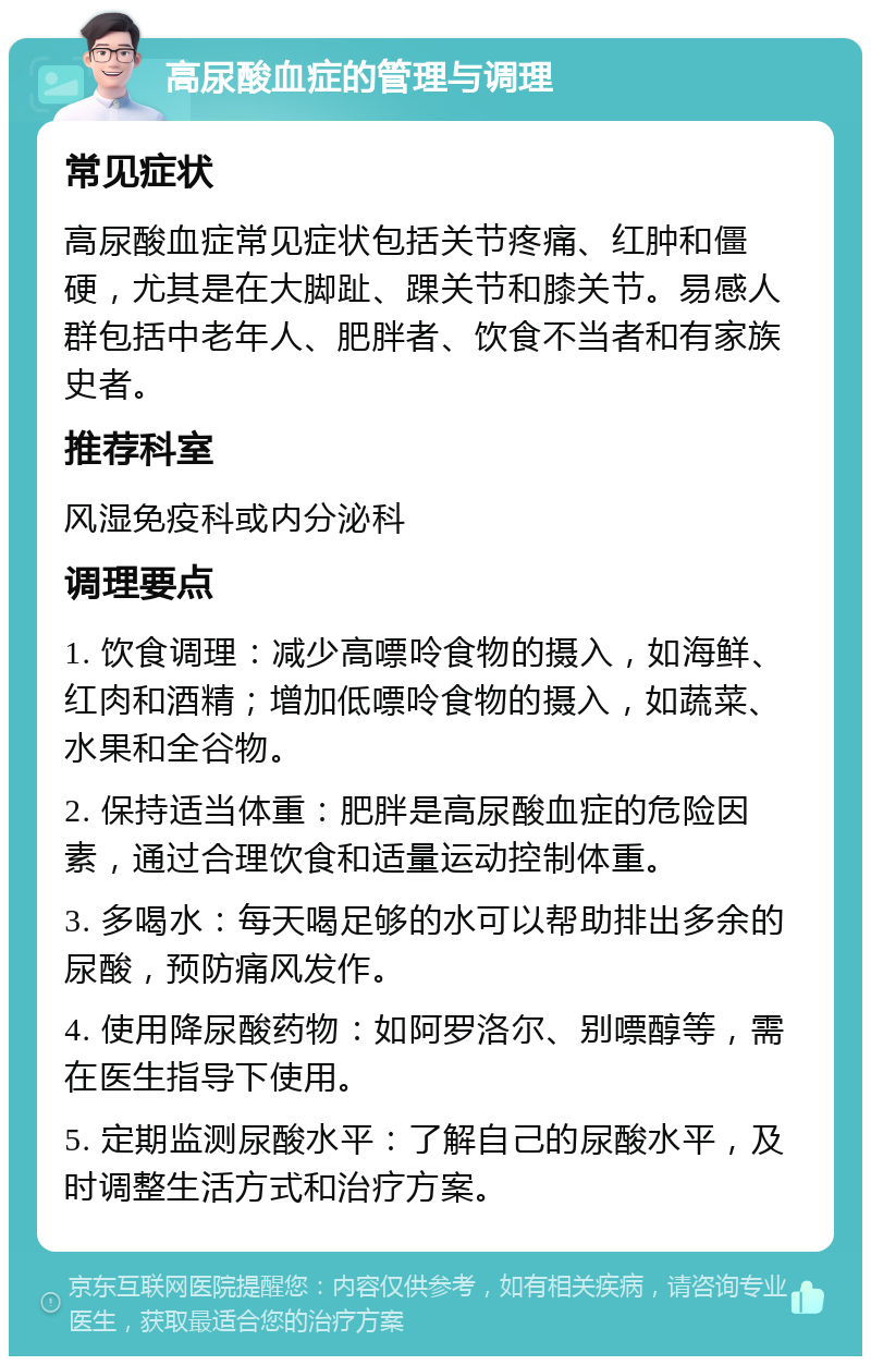 高尿酸血症的管理与调理 常见症状 高尿酸血症常见症状包括关节疼痛、红肿和僵硬，尤其是在大脚趾、踝关节和膝关节。易感人群包括中老年人、肥胖者、饮食不当者和有家族史者。 推荐科室 风湿免疫科或内分泌科 调理要点 1. 饮食调理：减少高嘌呤食物的摄入，如海鲜、红肉和酒精；增加低嘌呤食物的摄入，如蔬菜、水果和全谷物。 2. 保持适当体重：肥胖是高尿酸血症的危险因素，通过合理饮食和适量运动控制体重。 3. 多喝水：每天喝足够的水可以帮助排出多余的尿酸，预防痛风发作。 4. 使用降尿酸药物：如阿罗洛尔、别嘌醇等，需在医生指导下使用。 5. 定期监测尿酸水平：了解自己的尿酸水平，及时调整生活方式和治疗方案。