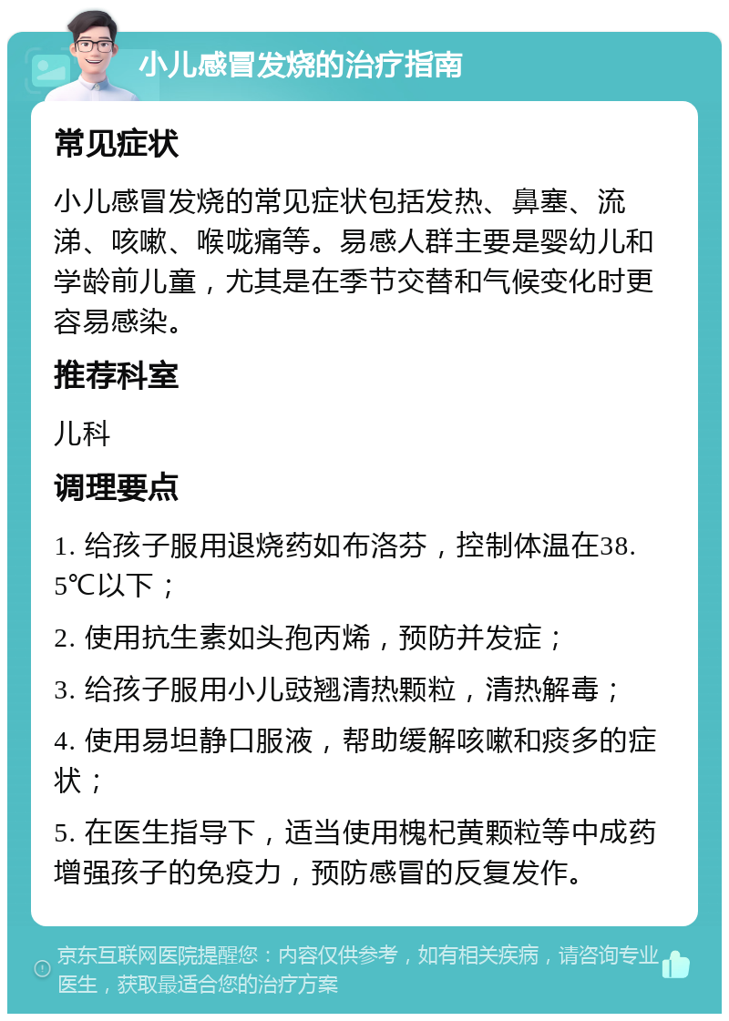 小儿感冒发烧的治疗指南 常见症状 小儿感冒发烧的常见症状包括发热、鼻塞、流涕、咳嗽、喉咙痛等。易感人群主要是婴幼儿和学龄前儿童，尤其是在季节交替和气候变化时更容易感染。 推荐科室 儿科 调理要点 1. 给孩子服用退烧药如布洛芬，控制体温在38.5℃以下； 2. 使用抗生素如头孢丙烯，预防并发症； 3. 给孩子服用小儿豉翘清热颗粒，清热解毒； 4. 使用易坦静口服液，帮助缓解咳嗽和痰多的症状； 5. 在医生指导下，适当使用槐杞黄颗粒等中成药增强孩子的免疫力，预防感冒的反复发作。