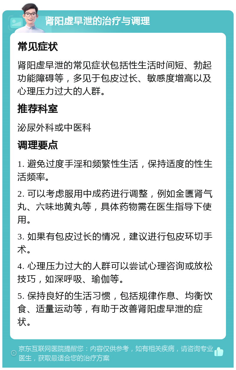 肾阳虚早泄的治疗与调理 常见症状 肾阳虚早泄的常见症状包括性生活时间短、勃起功能障碍等，多见于包皮过长、敏感度增高以及心理压力过大的人群。 推荐科室 泌尿外科或中医科 调理要点 1. 避免过度手淫和频繁性生活，保持适度的性生活频率。 2. 可以考虑服用中成药进行调整，例如金匮肾气丸、六味地黄丸等，具体药物需在医生指导下使用。 3. 如果有包皮过长的情况，建议进行包皮环切手术。 4. 心理压力过大的人群可以尝试心理咨询或放松技巧，如深呼吸、瑜伽等。 5. 保持良好的生活习惯，包括规律作息、均衡饮食、适量运动等，有助于改善肾阳虚早泄的症状。