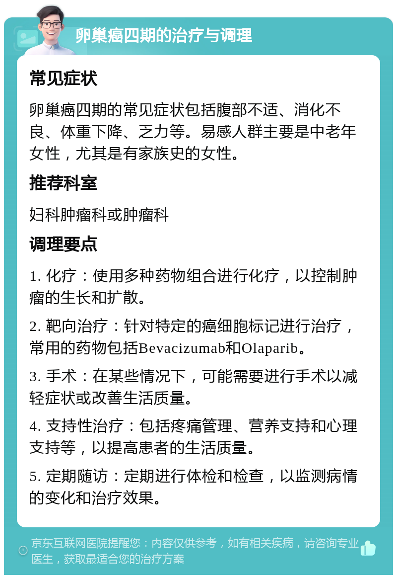 卵巢癌四期的治疗与调理 常见症状 卵巢癌四期的常见症状包括腹部不适、消化不良、体重下降、乏力等。易感人群主要是中老年女性，尤其是有家族史的女性。 推荐科室 妇科肿瘤科或肿瘤科 调理要点 1. 化疗：使用多种药物组合进行化疗，以控制肿瘤的生长和扩散。 2. 靶向治疗：针对特定的癌细胞标记进行治疗，常用的药物包括Bevacizumab和Olaparib。 3. 手术：在某些情况下，可能需要进行手术以减轻症状或改善生活质量。 4. 支持性治疗：包括疼痛管理、营养支持和心理支持等，以提高患者的生活质量。 5. 定期随访：定期进行体检和检查，以监测病情的变化和治疗效果。