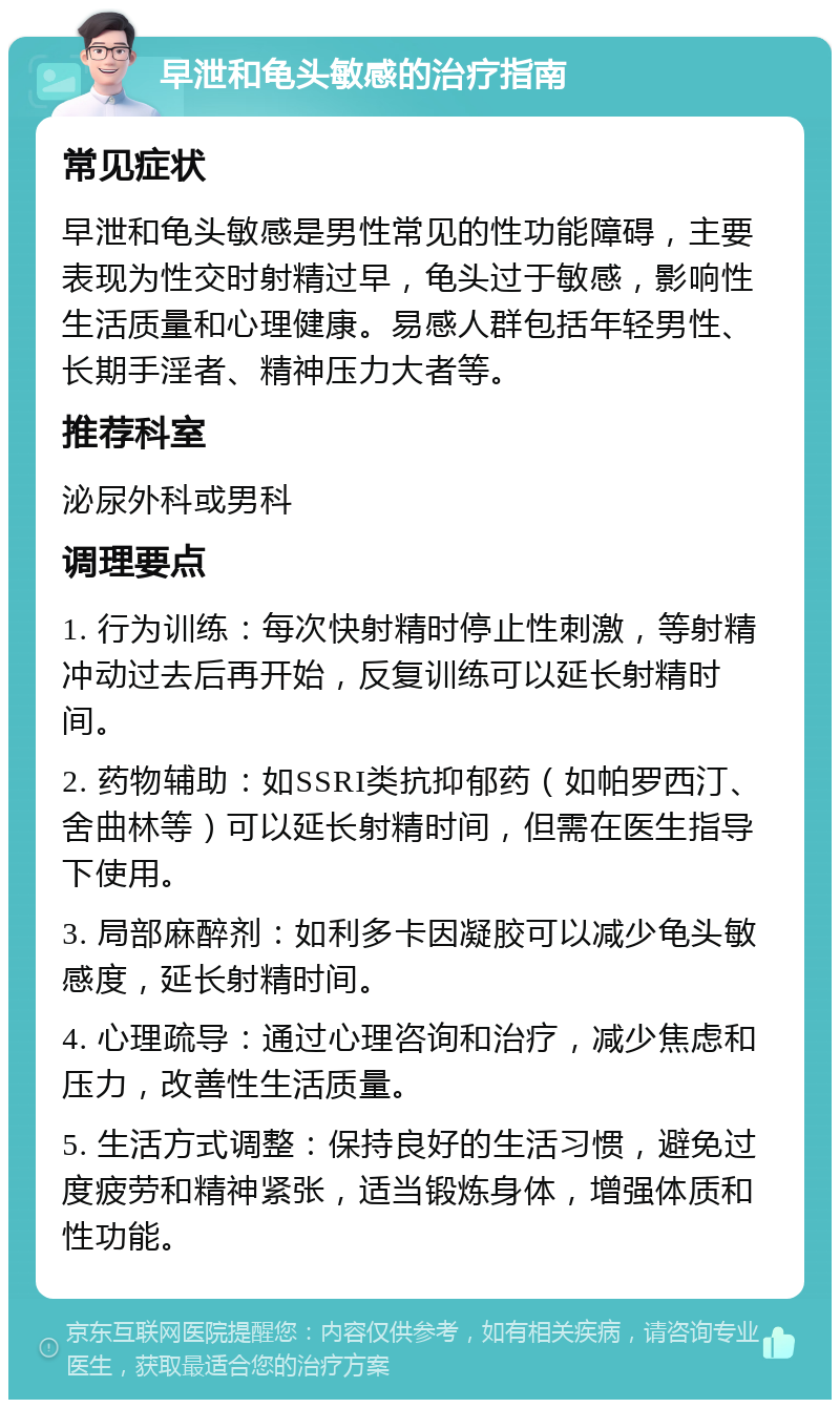 早泄和龟头敏感的治疗指南 常见症状 早泄和龟头敏感是男性常见的性功能障碍，主要表现为性交时射精过早，龟头过于敏感，影响性生活质量和心理健康。易感人群包括年轻男性、长期手淫者、精神压力大者等。 推荐科室 泌尿外科或男科 调理要点 1. 行为训练：每次快射精时停止性刺激，等射精冲动过去后再开始，反复训练可以延长射精时间。 2. 药物辅助：如SSRI类抗抑郁药（如帕罗西汀、舍曲林等）可以延长射精时间，但需在医生指导下使用。 3. 局部麻醉剂：如利多卡因凝胶可以减少龟头敏感度，延长射精时间。 4. 心理疏导：通过心理咨询和治疗，减少焦虑和压力，改善性生活质量。 5. 生活方式调整：保持良好的生活习惯，避免过度疲劳和精神紧张，适当锻炼身体，增强体质和性功能。