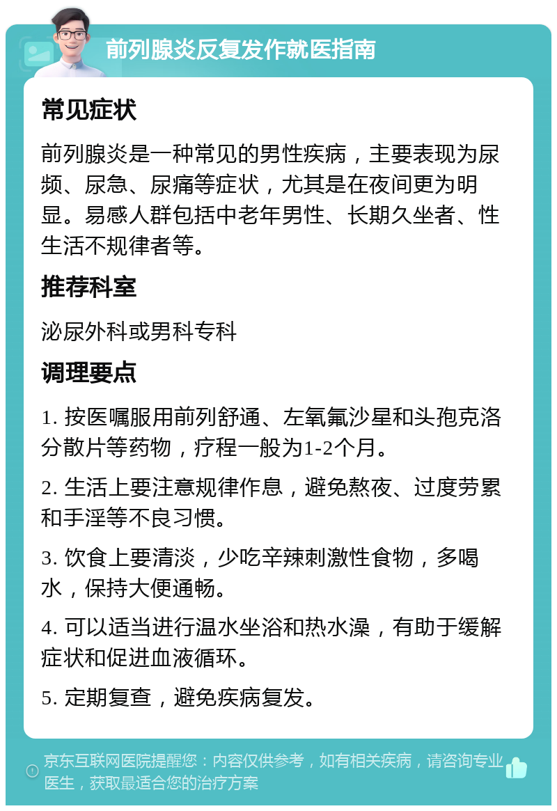 前列腺炎反复发作就医指南 常见症状 前列腺炎是一种常见的男性疾病，主要表现为尿频、尿急、尿痛等症状，尤其是在夜间更为明显。易感人群包括中老年男性、长期久坐者、性生活不规律者等。 推荐科室 泌尿外科或男科专科 调理要点 1. 按医嘱服用前列舒通、左氧氟沙星和头孢克洛分散片等药物，疗程一般为1-2个月。 2. 生活上要注意规律作息，避免熬夜、过度劳累和手淫等不良习惯。 3. 饮食上要清淡，少吃辛辣刺激性食物，多喝水，保持大便通畅。 4. 可以适当进行温水坐浴和热水澡，有助于缓解症状和促进血液循环。 5. 定期复查，避免疾病复发。