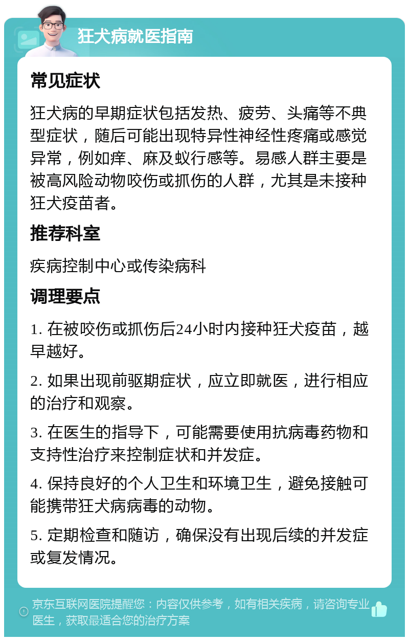 狂犬病就医指南 常见症状 狂犬病的早期症状包括发热、疲劳、头痛等不典型症状，随后可能出现特异性神经性疼痛或感觉异常，例如痒、麻及蚁行感等。易感人群主要是被高风险动物咬伤或抓伤的人群，尤其是未接种狂犬疫苗者。 推荐科室 疾病控制中心或传染病科 调理要点 1. 在被咬伤或抓伤后24小时内接种狂犬疫苗，越早越好。 2. 如果出现前驱期症状，应立即就医，进行相应的治疗和观察。 3. 在医生的指导下，可能需要使用抗病毒药物和支持性治疗来控制症状和并发症。 4. 保持良好的个人卫生和环境卫生，避免接触可能携带狂犬病病毒的动物。 5. 定期检查和随访，确保没有出现后续的并发症或复发情况。