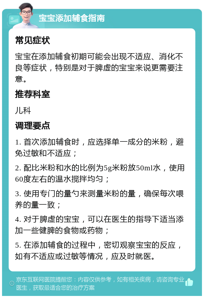 宝宝添加辅食指南 常见症状 宝宝在添加辅食初期可能会出现不适应、消化不良等症状，特别是对于脾虚的宝宝来说更需要注意。 推荐科室 儿科 调理要点 1. 首次添加辅食时，应选择单一成分的米粉，避免过敏和不适应； 2. 配比米粉和水的比例为5g米粉放50ml水，使用60度左右的温水搅拌均匀； 3. 使用专门的量勺来测量米粉的量，确保每次喂养的量一致； 4. 对于脾虚的宝宝，可以在医生的指导下适当添加一些健脾的食物或药物； 5. 在添加辅食的过程中，密切观察宝宝的反应，如有不适应或过敏等情况，应及时就医。