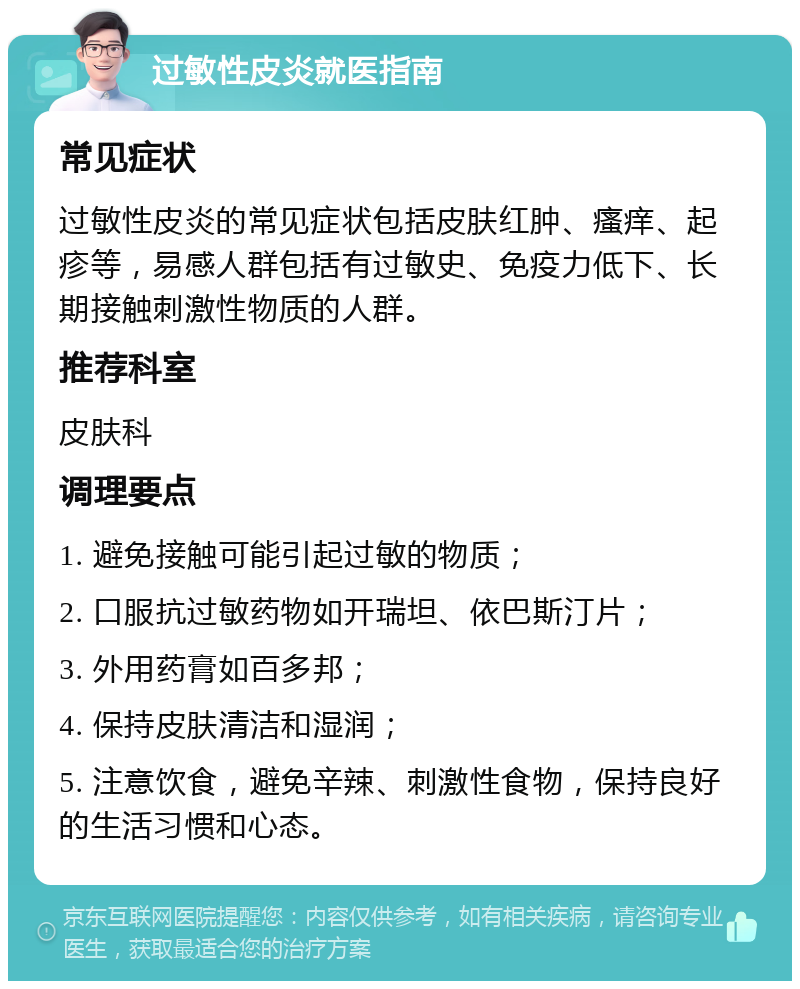 过敏性皮炎就医指南 常见症状 过敏性皮炎的常见症状包括皮肤红肿、瘙痒、起疹等，易感人群包括有过敏史、免疫力低下、长期接触刺激性物质的人群。 推荐科室 皮肤科 调理要点 1. 避免接触可能引起过敏的物质； 2. 口服抗过敏药物如开瑞坦、依巴斯汀片； 3. 外用药膏如百多邦； 4. 保持皮肤清洁和湿润； 5. 注意饮食，避免辛辣、刺激性食物，保持良好的生活习惯和心态。