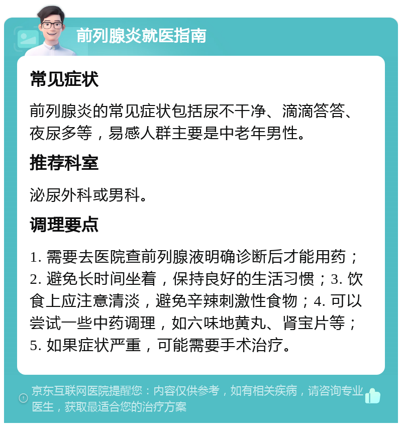 前列腺炎就医指南 常见症状 前列腺炎的常见症状包括尿不干净、滴滴答答、夜尿多等，易感人群主要是中老年男性。 推荐科室 泌尿外科或男科。 调理要点 1. 需要去医院查前列腺液明确诊断后才能用药；2. 避免长时间坐着，保持良好的生活习惯；3. 饮食上应注意清淡，避免辛辣刺激性食物；4. 可以尝试一些中药调理，如六味地黄丸、肾宝片等；5. 如果症状严重，可能需要手术治疗。