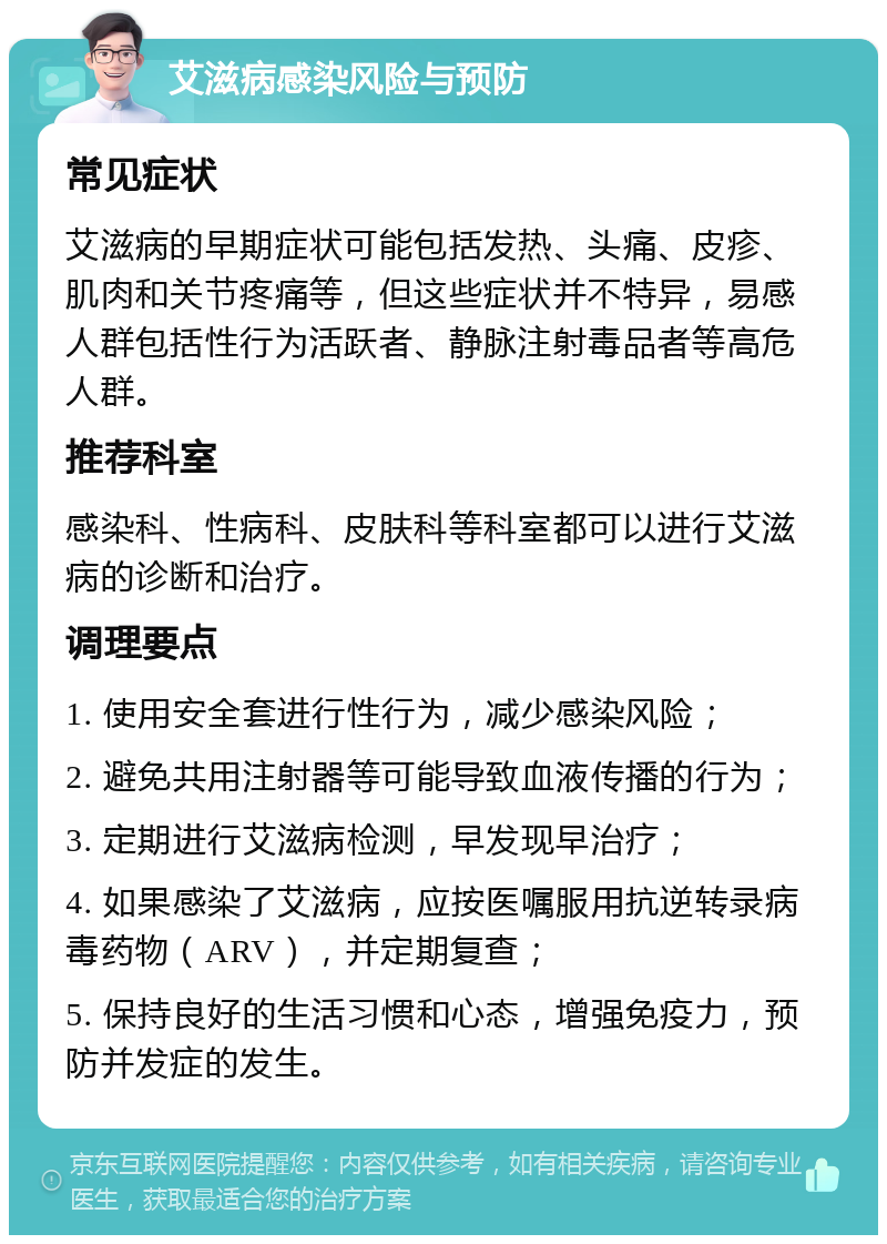 艾滋病感染风险与预防 常见症状 艾滋病的早期症状可能包括发热、头痛、皮疹、肌肉和关节疼痛等，但这些症状并不特异，易感人群包括性行为活跃者、静脉注射毒品者等高危人群。 推荐科室 感染科、性病科、皮肤科等科室都可以进行艾滋病的诊断和治疗。 调理要点 1. 使用安全套进行性行为，减少感染风险； 2. 避免共用注射器等可能导致血液传播的行为； 3. 定期进行艾滋病检测，早发现早治疗； 4. 如果感染了艾滋病，应按医嘱服用抗逆转录病毒药物（ARV），并定期复查； 5. 保持良好的生活习惯和心态，增强免疫力，预防并发症的发生。