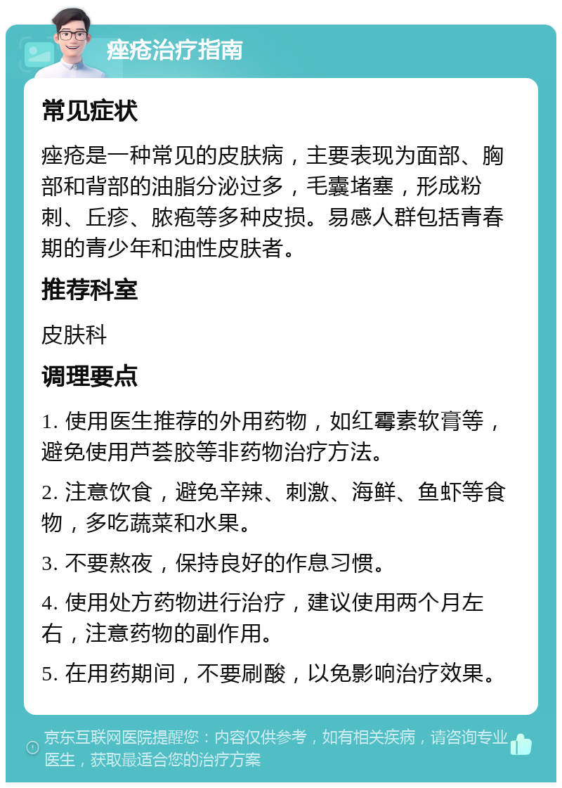 痤疮治疗指南 常见症状 痤疮是一种常见的皮肤病，主要表现为面部、胸部和背部的油脂分泌过多，毛囊堵塞，形成粉刺、丘疹、脓疱等多种皮损。易感人群包括青春期的青少年和油性皮肤者。 推荐科室 皮肤科 调理要点 1. 使用医生推荐的外用药物，如红霉素软膏等，避免使用芦荟胶等非药物治疗方法。 2. 注意饮食，避免辛辣、刺激、海鲜、鱼虾等食物，多吃蔬菜和水果。 3. 不要熬夜，保持良好的作息习惯。 4. 使用处方药物进行治疗，建议使用两个月左右，注意药物的副作用。 5. 在用药期间，不要刷酸，以免影响治疗效果。