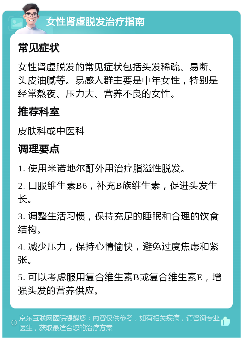 女性肾虚脱发治疗指南 常见症状 女性肾虚脱发的常见症状包括头发稀疏、易断、头皮油腻等。易感人群主要是中年女性，特别是经常熬夜、压力大、营养不良的女性。 推荐科室 皮肤科或中医科 调理要点 1. 使用米诺地尔酊外用治疗脂溢性脱发。 2. 口服维生素B6，补充B族维生素，促进头发生长。 3. 调整生活习惯，保持充足的睡眠和合理的饮食结构。 4. 减少压力，保持心情愉快，避免过度焦虑和紧张。 5. 可以考虑服用复合维生素B或复合维生素E，增强头发的营养供应。