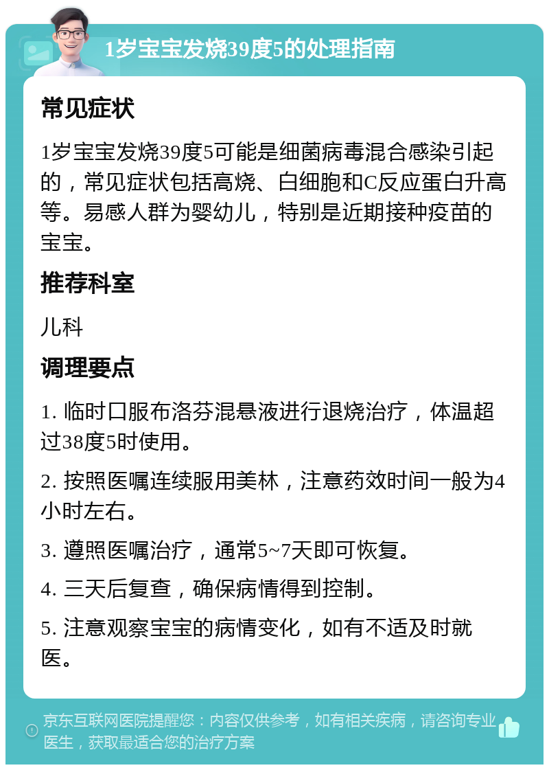 1岁宝宝发烧39度5的处理指南 常见症状 1岁宝宝发烧39度5可能是细菌病毒混合感染引起的，常见症状包括高烧、白细胞和C反应蛋白升高等。易感人群为婴幼儿，特别是近期接种疫苗的宝宝。 推荐科室 儿科 调理要点 1. 临时口服布洛芬混悬液进行退烧治疗，体温超过38度5时使用。 2. 按照医嘱连续服用美林，注意药效时间一般为4小时左右。 3. 遵照医嘱治疗，通常5~7天即可恢复。 4. 三天后复查，确保病情得到控制。 5. 注意观察宝宝的病情变化，如有不适及时就医。