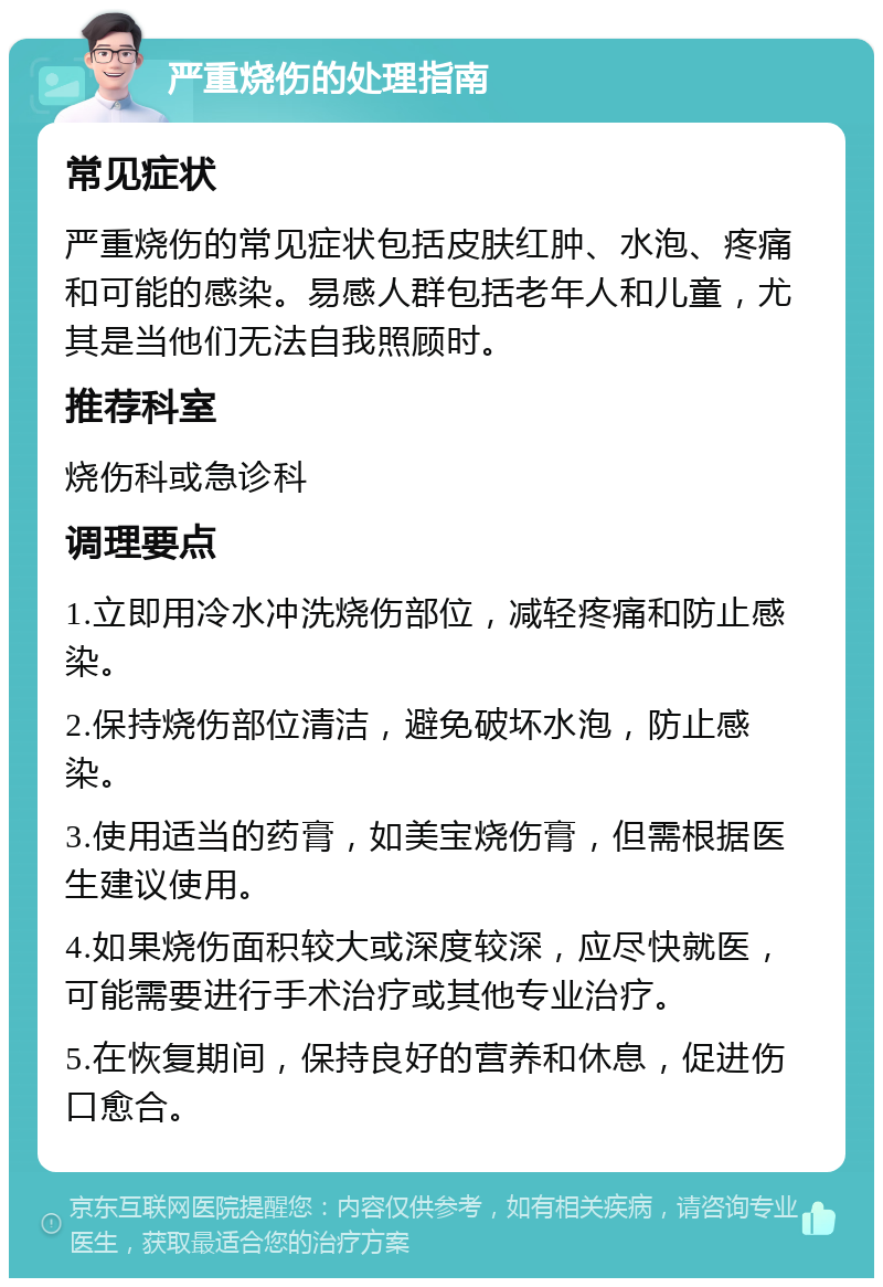 严重烧伤的处理指南 常见症状 严重烧伤的常见症状包括皮肤红肿、水泡、疼痛和可能的感染。易感人群包括老年人和儿童，尤其是当他们无法自我照顾时。 推荐科室 烧伤科或急诊科 调理要点 1.立即用冷水冲洗烧伤部位，减轻疼痛和防止感染。 2.保持烧伤部位清洁，避免破坏水泡，防止感染。 3.使用适当的药膏，如美宝烧伤膏，但需根据医生建议使用。 4.如果烧伤面积较大或深度较深，应尽快就医，可能需要进行手术治疗或其他专业治疗。 5.在恢复期间，保持良好的营养和休息，促进伤口愈合。