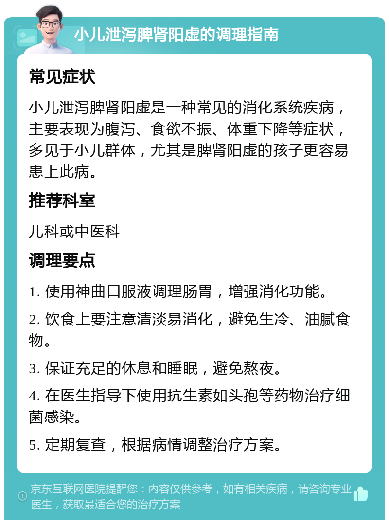 小儿泄泻脾肾阳虚的调理指南 常见症状 小儿泄泻脾肾阳虚是一种常见的消化系统疾病，主要表现为腹泻、食欲不振、体重下降等症状，多见于小儿群体，尤其是脾肾阳虚的孩子更容易患上此病。 推荐科室 儿科或中医科 调理要点 1. 使用神曲口服液调理肠胃，增强消化功能。 2. 饮食上要注意清淡易消化，避免生冷、油腻食物。 3. 保证充足的休息和睡眠，避免熬夜。 4. 在医生指导下使用抗生素如头孢等药物治疗细菌感染。 5. 定期复查，根据病情调整治疗方案。